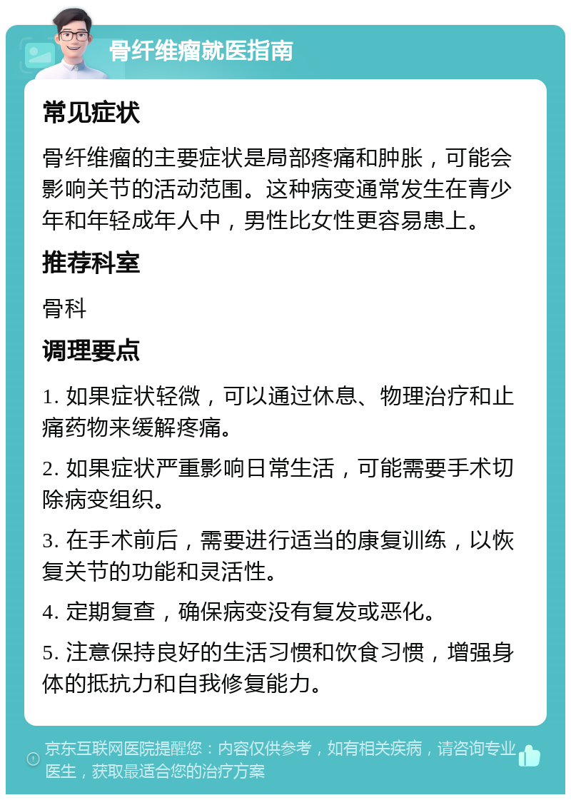 骨纤维瘤就医指南 常见症状 骨纤维瘤的主要症状是局部疼痛和肿胀，可能会影响关节的活动范围。这种病变通常发生在青少年和年轻成年人中，男性比女性更容易患上。 推荐科室 骨科 调理要点 1. 如果症状轻微，可以通过休息、物理治疗和止痛药物来缓解疼痛。 2. 如果症状严重影响日常生活，可能需要手术切除病变组织。 3. 在手术前后，需要进行适当的康复训练，以恢复关节的功能和灵活性。 4. 定期复查，确保病变没有复发或恶化。 5. 注意保持良好的生活习惯和饮食习惯，增强身体的抵抗力和自我修复能力。