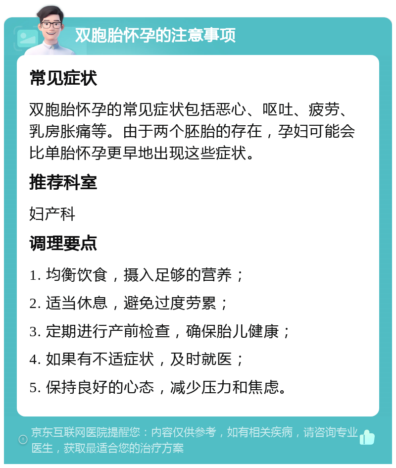 双胞胎怀孕的注意事项 常见症状 双胞胎怀孕的常见症状包括恶心、呕吐、疲劳、乳房胀痛等。由于两个胚胎的存在，孕妇可能会比单胎怀孕更早地出现这些症状。 推荐科室 妇产科 调理要点 1. 均衡饮食，摄入足够的营养； 2. 适当休息，避免过度劳累； 3. 定期进行产前检查，确保胎儿健康； 4. 如果有不适症状，及时就医； 5. 保持良好的心态，减少压力和焦虑。