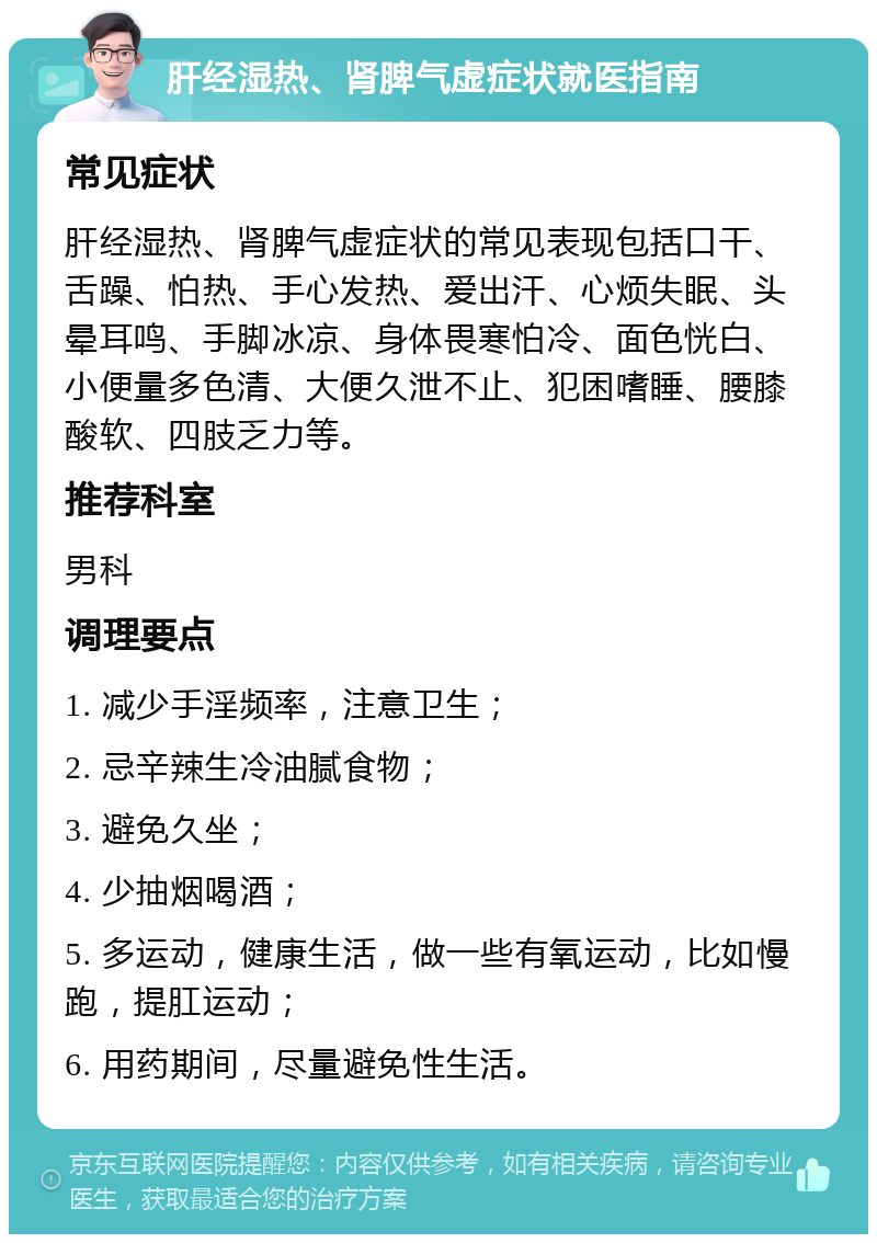 肝经湿热、肾脾气虚症状就医指南 常见症状 肝经湿热、肾脾气虚症状的常见表现包括口干、舌躁、怕热、手心发热、爱出汗、心烦失眠、头晕耳鸣、手脚冰凉、身体畏寒怕冷、面色恍白、小便量多色清、大便久泄不止、犯困嗜睡、腰膝酸软、四肢乏力等。 推荐科室 男科 调理要点 1. 减少手淫频率，注意卫生； 2. 忌辛辣生冷油腻食物； 3. 避免久坐； 4. 少抽烟喝酒； 5. 多运动，健康生活，做一些有氧运动，比如慢跑，提肛运动； 6. 用药期间，尽量避免性生活。