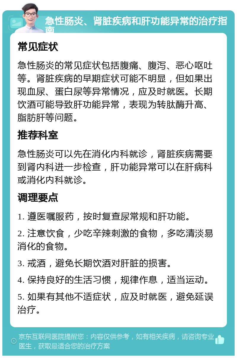 急性肠炎、肾脏疾病和肝功能异常的治疗指南 常见症状 急性肠炎的常见症状包括腹痛、腹泻、恶心呕吐等。肾脏疾病的早期症状可能不明显，但如果出现血尿、蛋白尿等异常情况，应及时就医。长期饮酒可能导致肝功能异常，表现为转肽酶升高、脂肪肝等问题。 推荐科室 急性肠炎可以先在消化内科就诊，肾脏疾病需要到肾内科进一步检查，肝功能异常可以在肝病科或消化内科就诊。 调理要点 1. 遵医嘱服药，按时复查尿常规和肝功能。 2. 注意饮食，少吃辛辣刺激的食物，多吃清淡易消化的食物。 3. 戒酒，避免长期饮酒对肝脏的损害。 4. 保持良好的生活习惯，规律作息，适当运动。 5. 如果有其他不适症状，应及时就医，避免延误治疗。