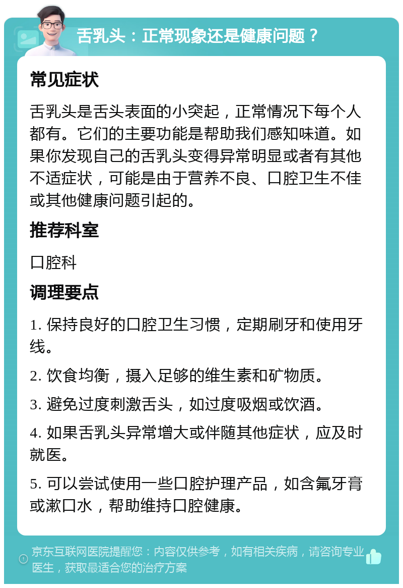 舌乳头：正常现象还是健康问题？ 常见症状 舌乳头是舌头表面的小突起，正常情况下每个人都有。它们的主要功能是帮助我们感知味道。如果你发现自己的舌乳头变得异常明显或者有其他不适症状，可能是由于营养不良、口腔卫生不佳或其他健康问题引起的。 推荐科室 口腔科 调理要点 1. 保持良好的口腔卫生习惯，定期刷牙和使用牙线。 2. 饮食均衡，摄入足够的维生素和矿物质。 3. 避免过度刺激舌头，如过度吸烟或饮酒。 4. 如果舌乳头异常增大或伴随其他症状，应及时就医。 5. 可以尝试使用一些口腔护理产品，如含氟牙膏或漱口水，帮助维持口腔健康。