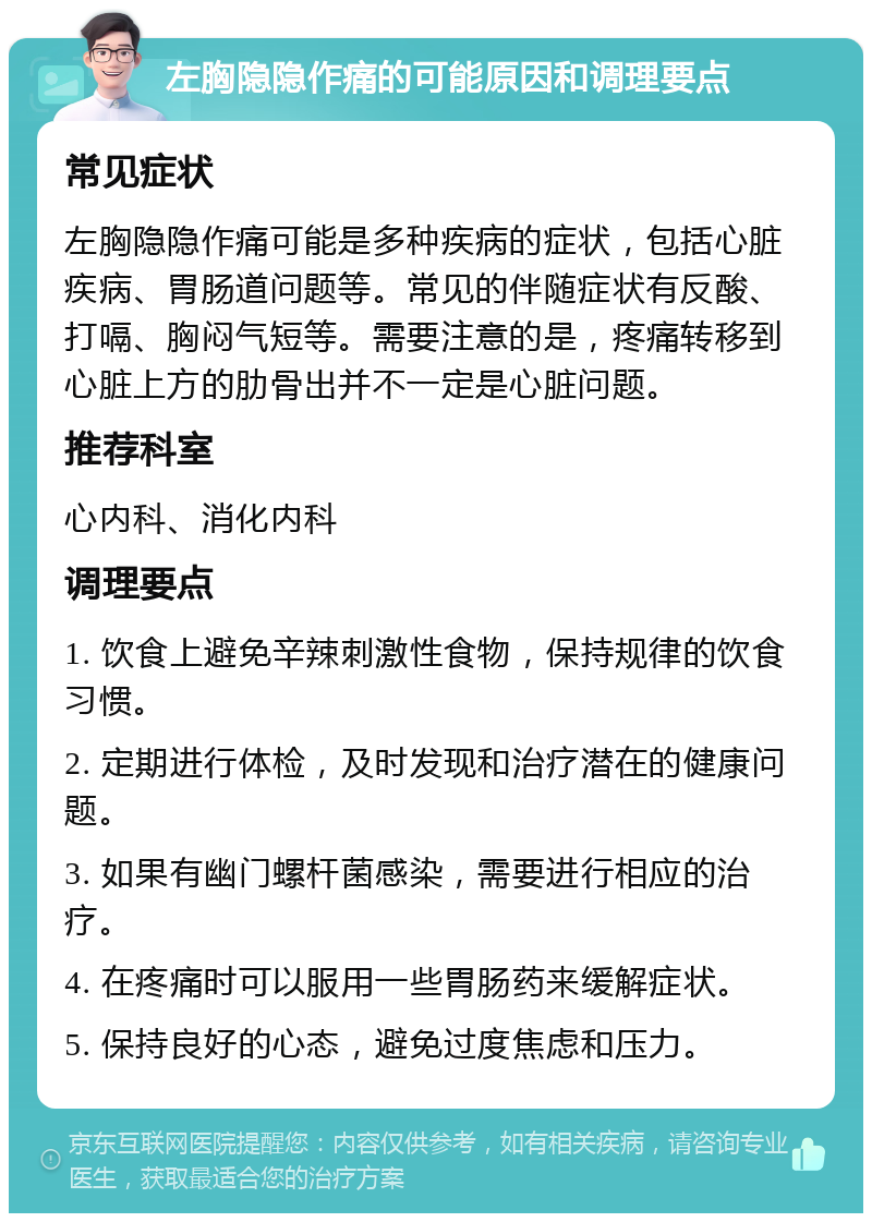 左胸隐隐作痛的可能原因和调理要点 常见症状 左胸隐隐作痛可能是多种疾病的症状，包括心脏疾病、胃肠道问题等。常见的伴随症状有反酸、打嗝、胸闷气短等。需要注意的是，疼痛转移到心脏上方的肋骨出并不一定是心脏问题。 推荐科室 心内科、消化内科 调理要点 1. 饮食上避免辛辣刺激性食物，保持规律的饮食习惯。 2. 定期进行体检，及时发现和治疗潜在的健康问题。 3. 如果有幽门螺杆菌感染，需要进行相应的治疗。 4. 在疼痛时可以服用一些胃肠药来缓解症状。 5. 保持良好的心态，避免过度焦虑和压力。