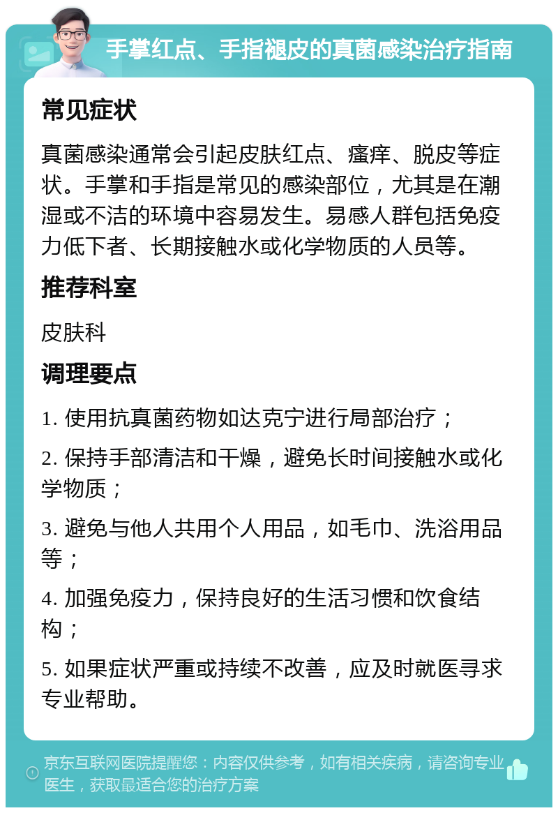 手掌红点、手指褪皮的真菌感染治疗指南 常见症状 真菌感染通常会引起皮肤红点、瘙痒、脱皮等症状。手掌和手指是常见的感染部位，尤其是在潮湿或不洁的环境中容易发生。易感人群包括免疫力低下者、长期接触水或化学物质的人员等。 推荐科室 皮肤科 调理要点 1. 使用抗真菌药物如达克宁进行局部治疗； 2. 保持手部清洁和干燥，避免长时间接触水或化学物质； 3. 避免与他人共用个人用品，如毛巾、洗浴用品等； 4. 加强免疫力，保持良好的生活习惯和饮食结构； 5. 如果症状严重或持续不改善，应及时就医寻求专业帮助。