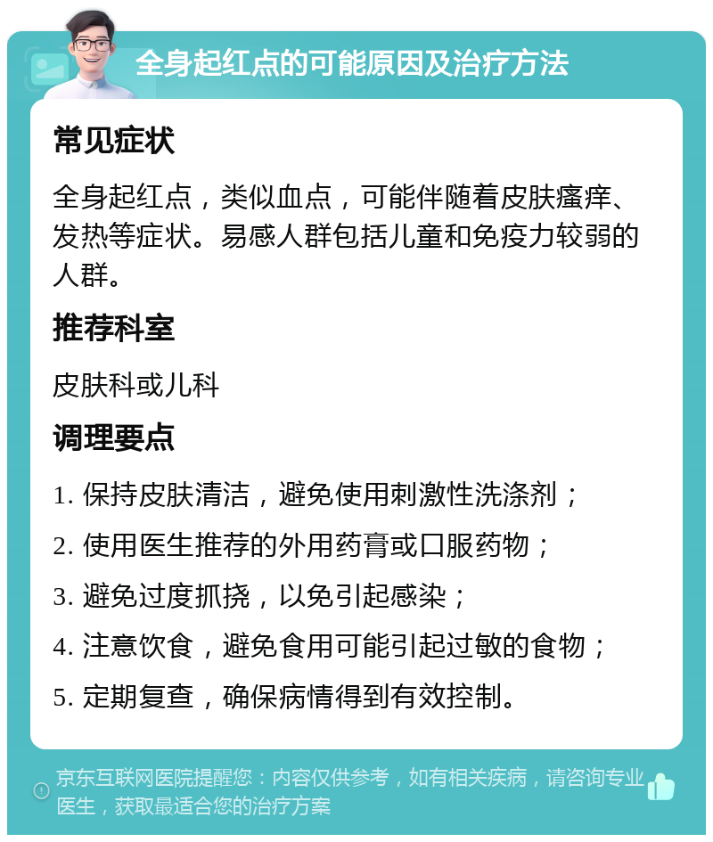 全身起红点的可能原因及治疗方法 常见症状 全身起红点，类似血点，可能伴随着皮肤瘙痒、发热等症状。易感人群包括儿童和免疫力较弱的人群。 推荐科室 皮肤科或儿科 调理要点 1. 保持皮肤清洁，避免使用刺激性洗涤剂； 2. 使用医生推荐的外用药膏或口服药物； 3. 避免过度抓挠，以免引起感染； 4. 注意饮食，避免食用可能引起过敏的食物； 5. 定期复查，确保病情得到有效控制。