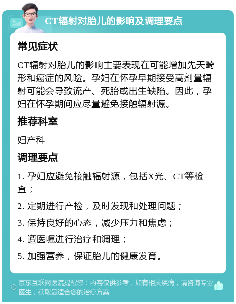 CT辐射对胎儿的影响及调理要点 常见症状 CT辐射对胎儿的影响主要表现在可能增加先天畸形和癌症的风险。孕妇在怀孕早期接受高剂量辐射可能会导致流产、死胎或出生缺陷。因此，孕妇在怀孕期间应尽量避免接触辐射源。 推荐科室 妇产科 调理要点 1. 孕妇应避免接触辐射源，包括X光、CT等检查； 2. 定期进行产检，及时发现和处理问题； 3. 保持良好的心态，减少压力和焦虑； 4. 遵医嘱进行治疗和调理； 5. 加强营养，保证胎儿的健康发育。