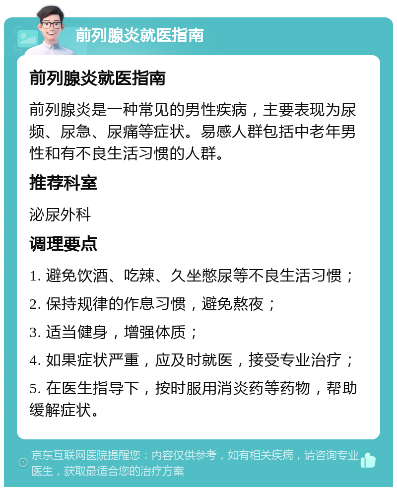 前列腺炎就医指南 前列腺炎就医指南 前列腺炎是一种常见的男性疾病，主要表现为尿频、尿急、尿痛等症状。易感人群包括中老年男性和有不良生活习惯的人群。 推荐科室 泌尿外科 调理要点 1. 避免饮酒、吃辣、久坐憋尿等不良生活习惯； 2. 保持规律的作息习惯，避免熬夜； 3. 适当健身，增强体质； 4. 如果症状严重，应及时就医，接受专业治疗； 5. 在医生指导下，按时服用消炎药等药物，帮助缓解症状。