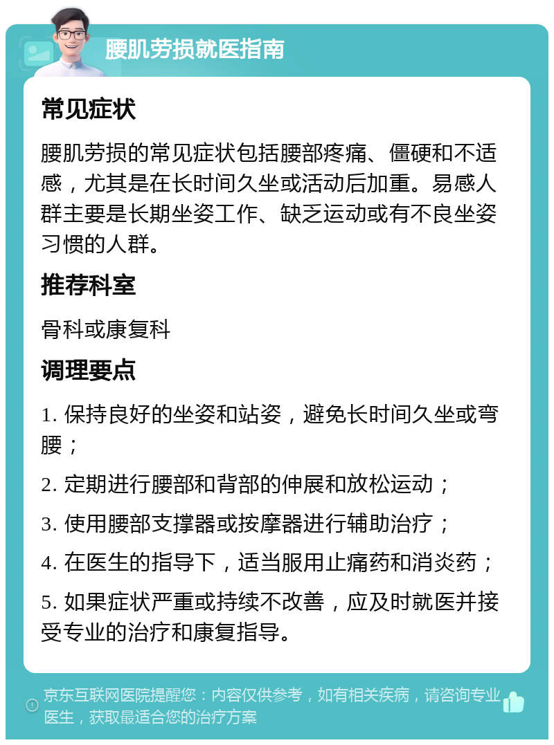 腰肌劳损就医指南 常见症状 腰肌劳损的常见症状包括腰部疼痛、僵硬和不适感，尤其是在长时间久坐或活动后加重。易感人群主要是长期坐姿工作、缺乏运动或有不良坐姿习惯的人群。 推荐科室 骨科或康复科 调理要点 1. 保持良好的坐姿和站姿，避免长时间久坐或弯腰； 2. 定期进行腰部和背部的伸展和放松运动； 3. 使用腰部支撑器或按摩器进行辅助治疗； 4. 在医生的指导下，适当服用止痛药和消炎药； 5. 如果症状严重或持续不改善，应及时就医并接受专业的治疗和康复指导。