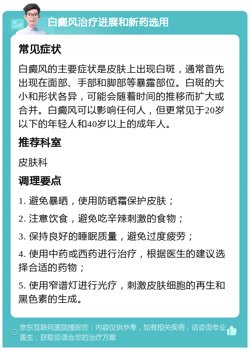 白癜风治疗进展和新药选用 常见症状 白癜风的主要症状是皮肤上出现白斑，通常首先出现在面部、手部和脚部等暴露部位。白斑的大小和形状各异，可能会随着时间的推移而扩大或合并。白癜风可以影响任何人，但更常见于20岁以下的年轻人和40岁以上的成年人。 推荐科室 皮肤科 调理要点 1. 避免暴晒，使用防晒霜保护皮肤； 2. 注意饮食，避免吃辛辣刺激的食物； 3. 保持良好的睡眠质量，避免过度疲劳； 4. 使用中药或西药进行治疗，根据医生的建议选择合适的药物； 5. 使用窄谱灯进行光疗，刺激皮肤细胞的再生和黑色素的生成。