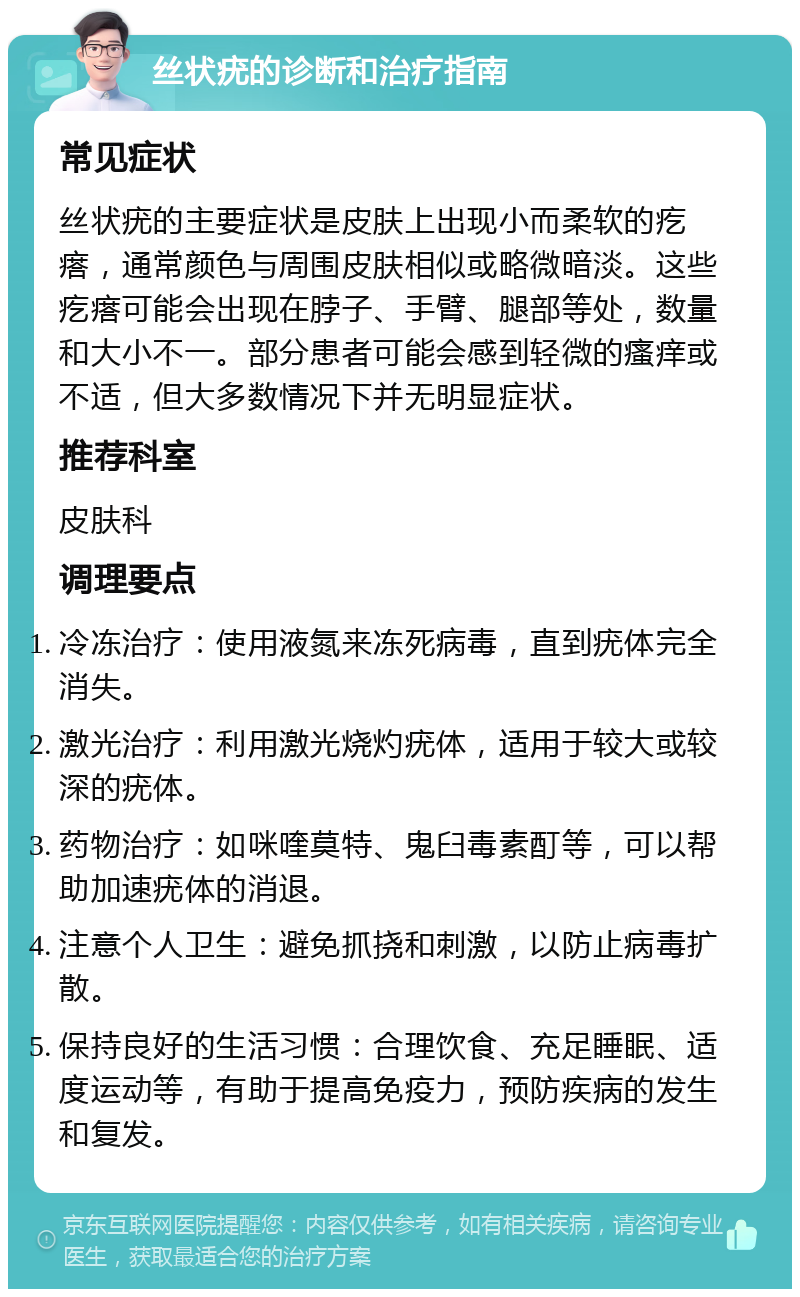 丝状疣的诊断和治疗指南 常见症状 丝状疣的主要症状是皮肤上出现小而柔软的疙瘩，通常颜色与周围皮肤相似或略微暗淡。这些疙瘩可能会出现在脖子、手臂、腿部等处，数量和大小不一。部分患者可能会感到轻微的瘙痒或不适，但大多数情况下并无明显症状。 推荐科室 皮肤科 调理要点 冷冻治疗：使用液氮来冻死病毒，直到疣体完全消失。 激光治疗：利用激光烧灼疣体，适用于较大或较深的疣体。 药物治疗：如咪喹莫特、鬼臼毒素酊等，可以帮助加速疣体的消退。 注意个人卫生：避免抓挠和刺激，以防止病毒扩散。 保持良好的生活习惯：合理饮食、充足睡眠、适度运动等，有助于提高免疫力，预防疾病的发生和复发。