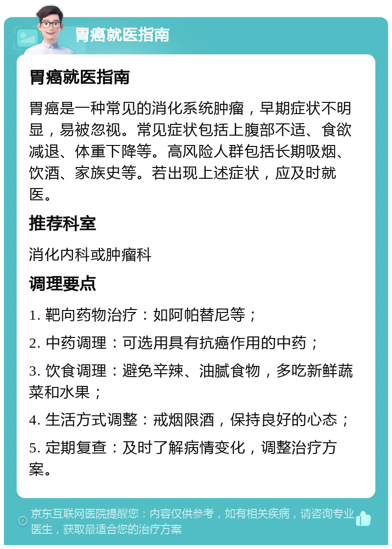 胃癌就医指南 胃癌就医指南 胃癌是一种常见的消化系统肿瘤，早期症状不明显，易被忽视。常见症状包括上腹部不适、食欲减退、体重下降等。高风险人群包括长期吸烟、饮酒、家族史等。若出现上述症状，应及时就医。 推荐科室 消化内科或肿瘤科 调理要点 1. 靶向药物治疗：如阿帕替尼等； 2. 中药调理：可选用具有抗癌作用的中药； 3. 饮食调理：避免辛辣、油腻食物，多吃新鲜蔬菜和水果； 4. 生活方式调整：戒烟限酒，保持良好的心态； 5. 定期复查：及时了解病情变化，调整治疗方案。