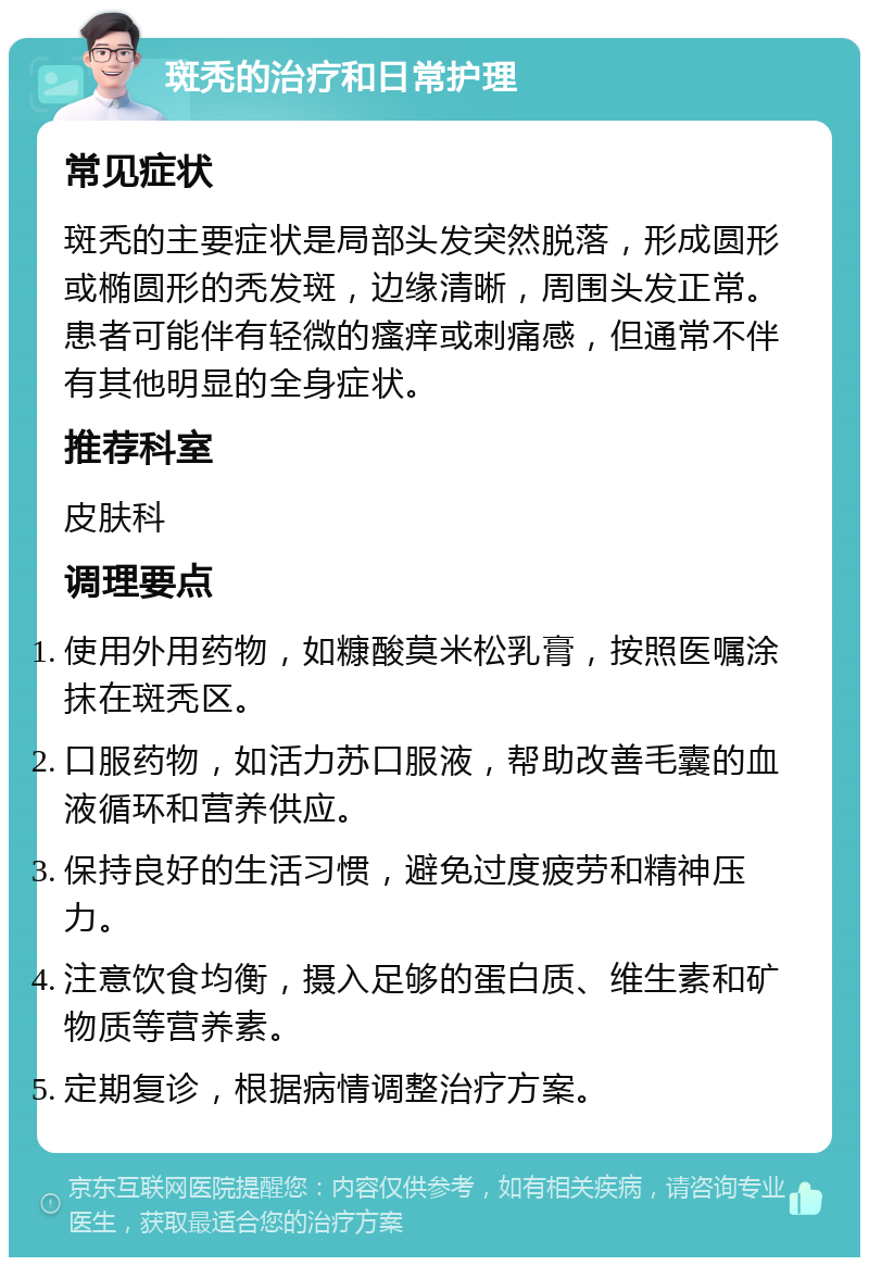 斑秃的治疗和日常护理 常见症状 斑秃的主要症状是局部头发突然脱落，形成圆形或椭圆形的秃发斑，边缘清晰，周围头发正常。患者可能伴有轻微的瘙痒或刺痛感，但通常不伴有其他明显的全身症状。 推荐科室 皮肤科 调理要点 使用外用药物，如糠酸莫米松乳膏，按照医嘱涂抹在斑秃区。 口服药物，如活力苏口服液，帮助改善毛囊的血液循环和营养供应。 保持良好的生活习惯，避免过度疲劳和精神压力。 注意饮食均衡，摄入足够的蛋白质、维生素和矿物质等营养素。 定期复诊，根据病情调整治疗方案。