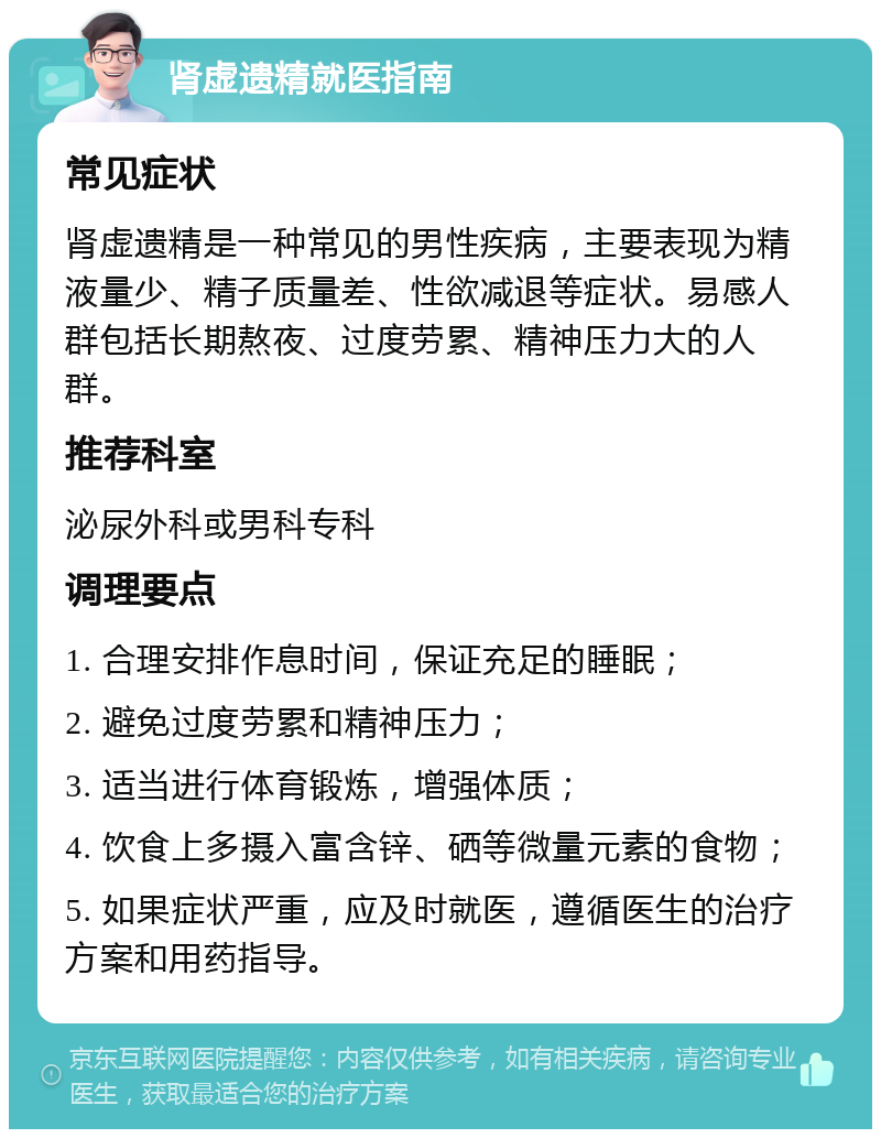 肾虚遗精就医指南 常见症状 肾虚遗精是一种常见的男性疾病，主要表现为精液量少、精子质量差、性欲减退等症状。易感人群包括长期熬夜、过度劳累、精神压力大的人群。 推荐科室 泌尿外科或男科专科 调理要点 1. 合理安排作息时间，保证充足的睡眠； 2. 避免过度劳累和精神压力； 3. 适当进行体育锻炼，增强体质； 4. 饮食上多摄入富含锌、硒等微量元素的食物； 5. 如果症状严重，应及时就医，遵循医生的治疗方案和用药指导。