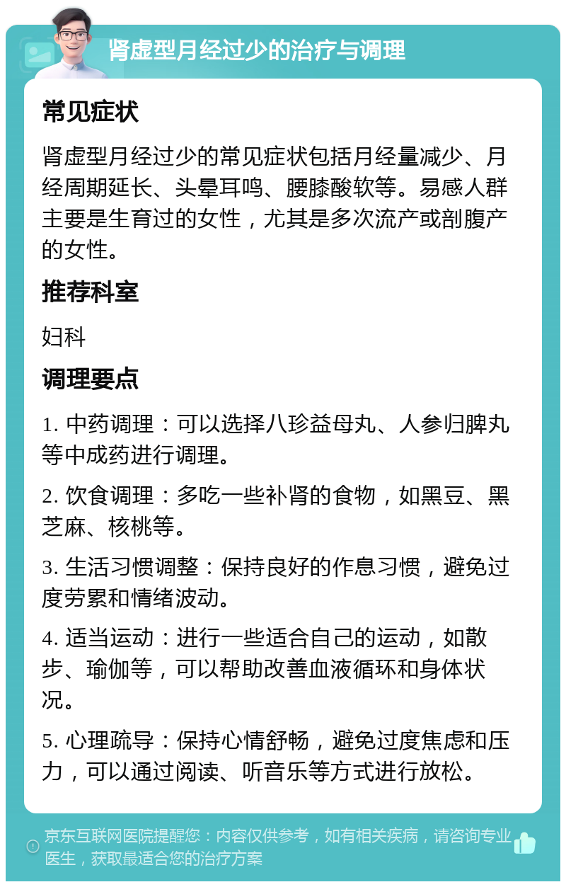 肾虚型月经过少的治疗与调理 常见症状 肾虚型月经过少的常见症状包括月经量减少、月经周期延长、头晕耳鸣、腰膝酸软等。易感人群主要是生育过的女性，尤其是多次流产或剖腹产的女性。 推荐科室 妇科 调理要点 1. 中药调理：可以选择八珍益母丸、人参归脾丸等中成药进行调理。 2. 饮食调理：多吃一些补肾的食物，如黑豆、黑芝麻、核桃等。 3. 生活习惯调整：保持良好的作息习惯，避免过度劳累和情绪波动。 4. 适当运动：进行一些适合自己的运动，如散步、瑜伽等，可以帮助改善血液循环和身体状况。 5. 心理疏导：保持心情舒畅，避免过度焦虑和压力，可以通过阅读、听音乐等方式进行放松。