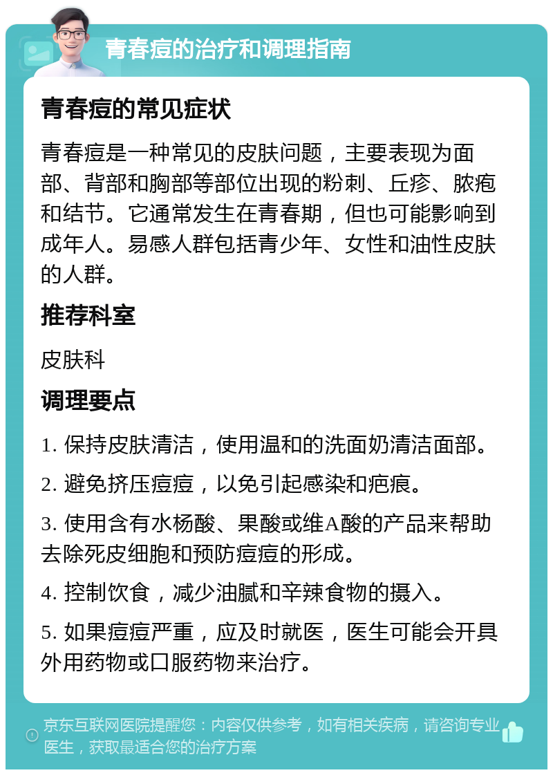 青春痘的治疗和调理指南 青春痘的常见症状 青春痘是一种常见的皮肤问题，主要表现为面部、背部和胸部等部位出现的粉刺、丘疹、脓疱和结节。它通常发生在青春期，但也可能影响到成年人。易感人群包括青少年、女性和油性皮肤的人群。 推荐科室 皮肤科 调理要点 1. 保持皮肤清洁，使用温和的洗面奶清洁面部。 2. 避免挤压痘痘，以免引起感染和疤痕。 3. 使用含有水杨酸、果酸或维A酸的产品来帮助去除死皮细胞和预防痘痘的形成。 4. 控制饮食，减少油腻和辛辣食物的摄入。 5. 如果痘痘严重，应及时就医，医生可能会开具外用药物或口服药物来治疗。