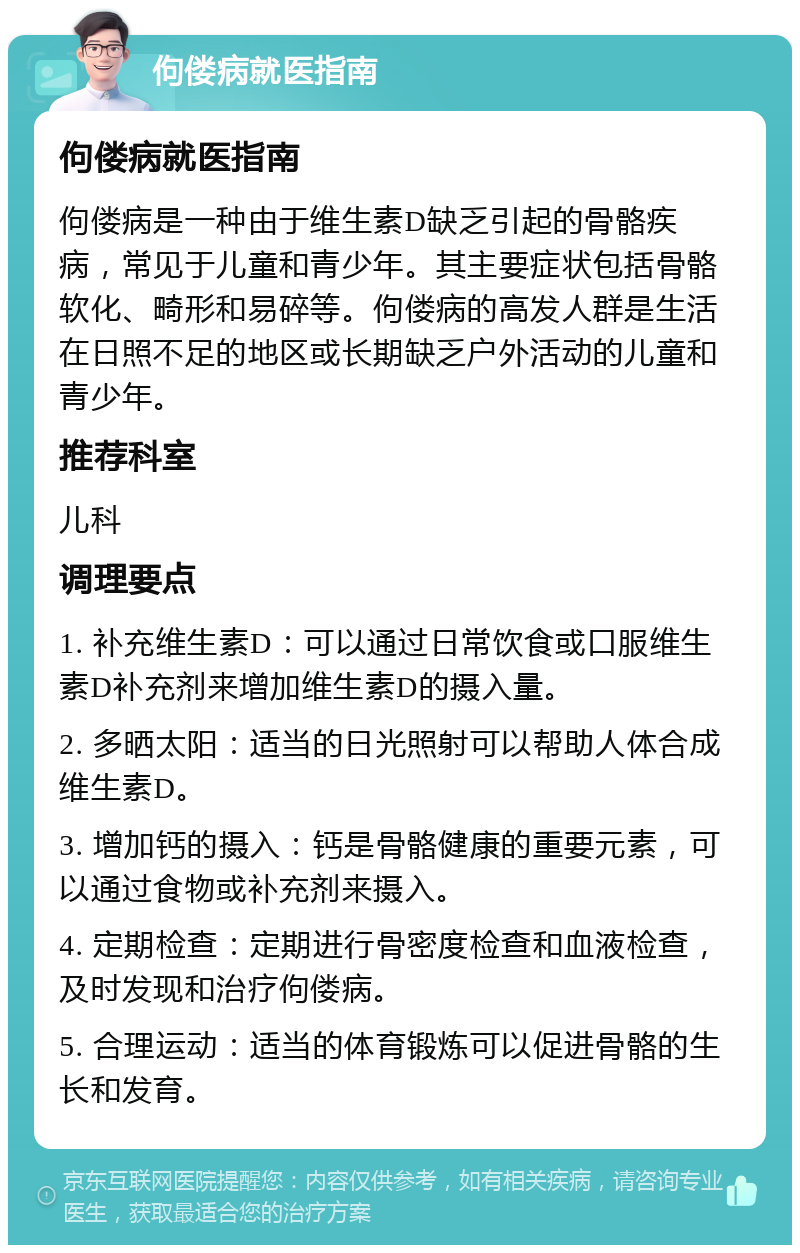 佝偻病就医指南 佝偻病就医指南 佝偻病是一种由于维生素D缺乏引起的骨骼疾病，常见于儿童和青少年。其主要症状包括骨骼软化、畸形和易碎等。佝偻病的高发人群是生活在日照不足的地区或长期缺乏户外活动的儿童和青少年。 推荐科室 儿科 调理要点 1. 补充维生素D：可以通过日常饮食或口服维生素D补充剂来增加维生素D的摄入量。 2. 多晒太阳：适当的日光照射可以帮助人体合成维生素D。 3. 增加钙的摄入：钙是骨骼健康的重要元素，可以通过食物或补充剂来摄入。 4. 定期检查：定期进行骨密度检查和血液检查，及时发现和治疗佝偻病。 5. 合理运动：适当的体育锻炼可以促进骨骼的生长和发育。