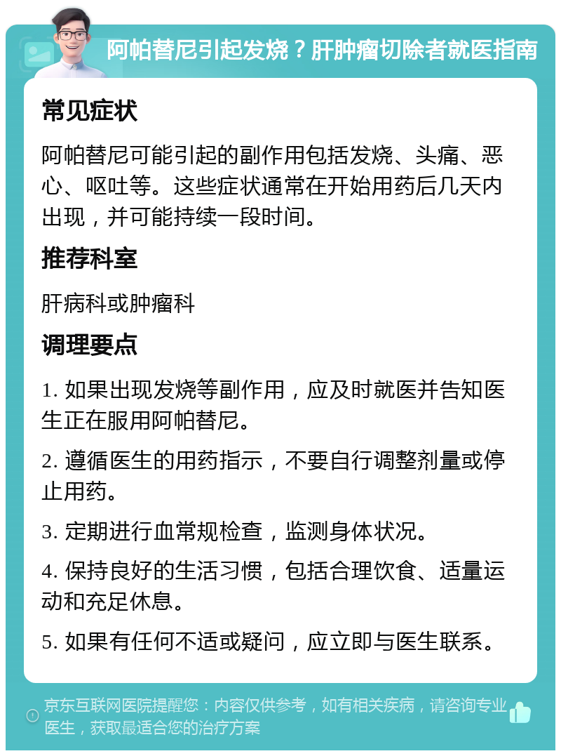 阿帕替尼引起发烧？肝肿瘤切除者就医指南 常见症状 阿帕替尼可能引起的副作用包括发烧、头痛、恶心、呕吐等。这些症状通常在开始用药后几天内出现，并可能持续一段时间。 推荐科室 肝病科或肿瘤科 调理要点 1. 如果出现发烧等副作用，应及时就医并告知医生正在服用阿帕替尼。 2. 遵循医生的用药指示，不要自行调整剂量或停止用药。 3. 定期进行血常规检查，监测身体状况。 4. 保持良好的生活习惯，包括合理饮食、适量运动和充足休息。 5. 如果有任何不适或疑问，应立即与医生联系。