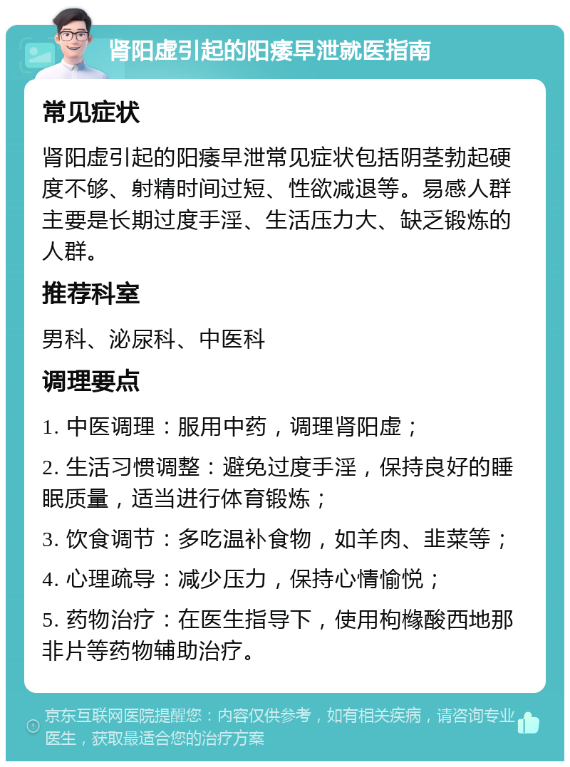 肾阳虚引起的阳痿早泄就医指南 常见症状 肾阳虚引起的阳痿早泄常见症状包括阴茎勃起硬度不够、射精时间过短、性欲减退等。易感人群主要是长期过度手淫、生活压力大、缺乏锻炼的人群。 推荐科室 男科、泌尿科、中医科 调理要点 1. 中医调理：服用中药，调理肾阳虚； 2. 生活习惯调整：避免过度手淫，保持良好的睡眠质量，适当进行体育锻炼； 3. 饮食调节：多吃温补食物，如羊肉、韭菜等； 4. 心理疏导：减少压力，保持心情愉悦； 5. 药物治疗：在医生指导下，使用枸橼酸西地那非片等药物辅助治疗。