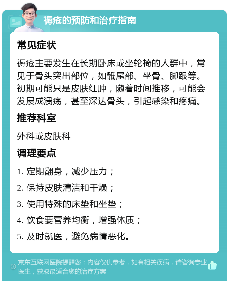 褥疮的预防和治疗指南 常见症状 褥疮主要发生在长期卧床或坐轮椅的人群中，常见于骨头突出部位，如骶尾部、坐骨、脚跟等。初期可能只是皮肤红肿，随着时间推移，可能会发展成溃疡，甚至深达骨头，引起感染和疼痛。 推荐科室 外科或皮肤科 调理要点 1. 定期翻身，减少压力； 2. 保持皮肤清洁和干燥； 3. 使用特殊的床垫和坐垫； 4. 饮食要营养均衡，增强体质； 5. 及时就医，避免病情恶化。