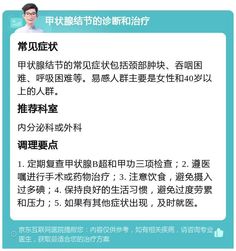 甲状腺结节的诊断和治疗 常见症状 甲状腺结节的常见症状包括颈部肿块、吞咽困难、呼吸困难等。易感人群主要是女性和40岁以上的人群。 推荐科室 内分泌科或外科 调理要点 1. 定期复查甲状腺B超和甲功三项检查；2. 遵医嘱进行手术或药物治疗；3. 注意饮食，避免摄入过多碘；4. 保持良好的生活习惯，避免过度劳累和压力；5. 如果有其他症状出现，及时就医。