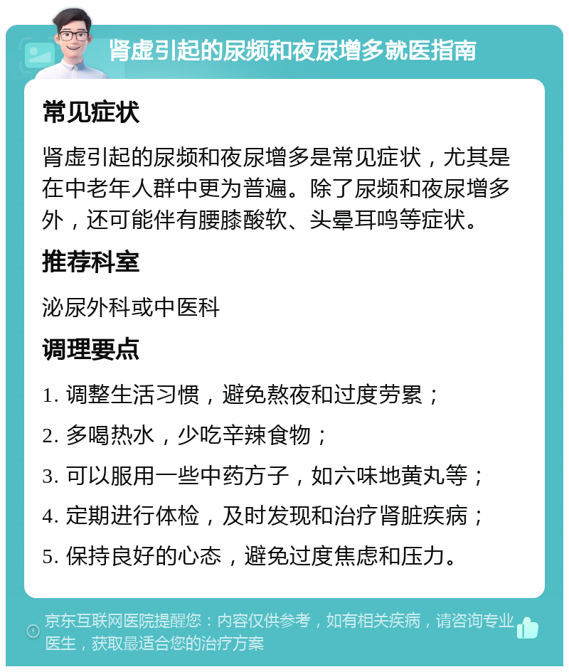 肾虚引起的尿频和夜尿增多就医指南 常见症状 肾虚引起的尿频和夜尿增多是常见症状，尤其是在中老年人群中更为普遍。除了尿频和夜尿增多外，还可能伴有腰膝酸软、头晕耳鸣等症状。 推荐科室 泌尿外科或中医科 调理要点 1. 调整生活习惯，避免熬夜和过度劳累； 2. 多喝热水，少吃辛辣食物； 3. 可以服用一些中药方子，如六味地黄丸等； 4. 定期进行体检，及时发现和治疗肾脏疾病； 5. 保持良好的心态，避免过度焦虑和压力。