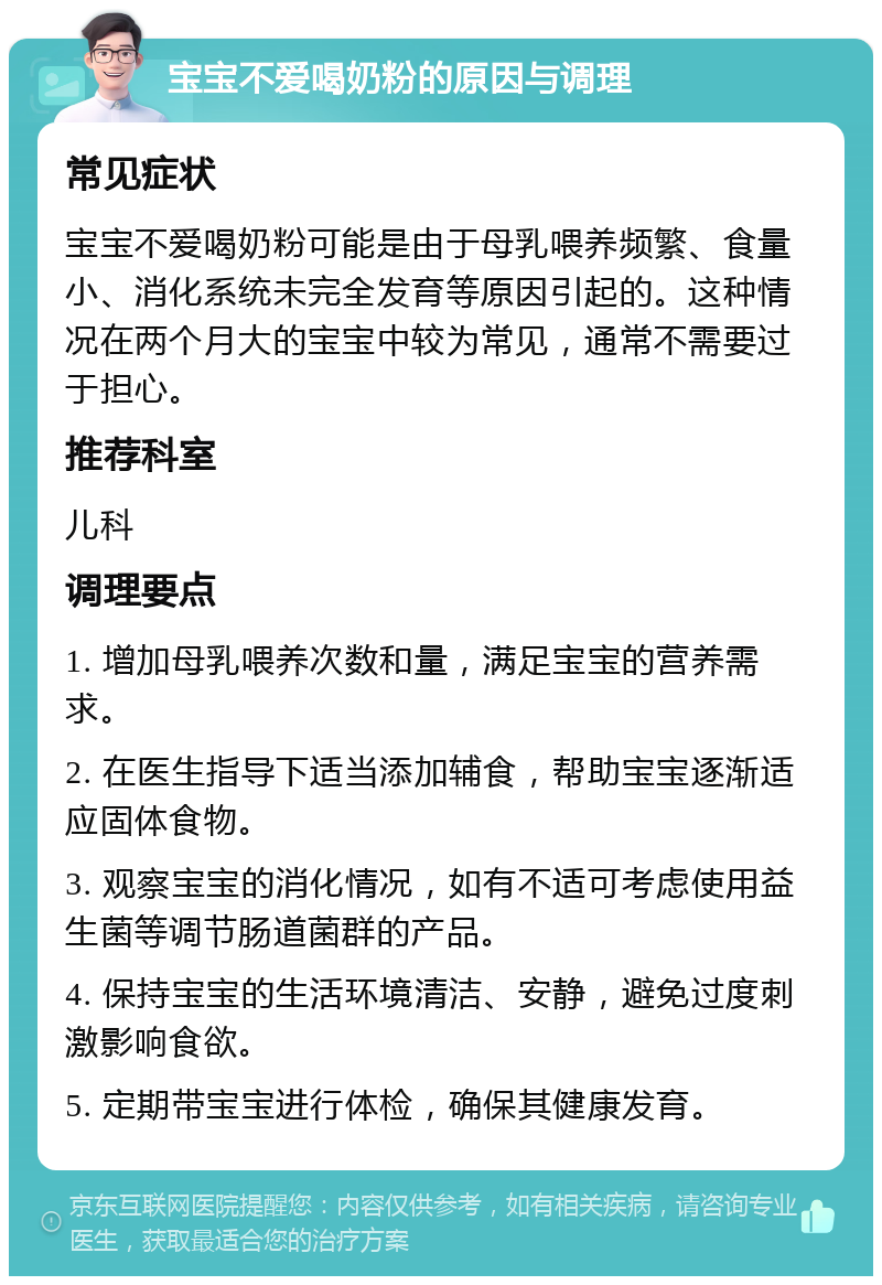 宝宝不爱喝奶粉的原因与调理 常见症状 宝宝不爱喝奶粉可能是由于母乳喂养频繁、食量小、消化系统未完全发育等原因引起的。这种情况在两个月大的宝宝中较为常见，通常不需要过于担心。 推荐科室 儿科 调理要点 1. 增加母乳喂养次数和量，满足宝宝的营养需求。 2. 在医生指导下适当添加辅食，帮助宝宝逐渐适应固体食物。 3. 观察宝宝的消化情况，如有不适可考虑使用益生菌等调节肠道菌群的产品。 4. 保持宝宝的生活环境清洁、安静，避免过度刺激影响食欲。 5. 定期带宝宝进行体检，确保其健康发育。