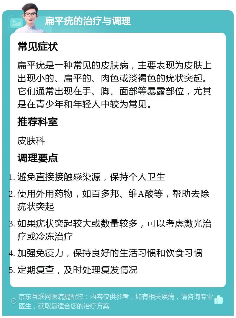 扁平疣的治疗与调理 常见症状 扁平疣是一种常见的皮肤病，主要表现为皮肤上出现小的、扁平的、肉色或淡褐色的疣状突起。它们通常出现在手、脚、面部等暴露部位，尤其是在青少年和年轻人中较为常见。 推荐科室 皮肤科 调理要点 避免直接接触感染源，保持个人卫生 使用外用药物，如百多邦、维A酸等，帮助去除疣状突起 如果疣状突起较大或数量较多，可以考虑激光治疗或冷冻治疗 加强免疫力，保持良好的生活习惯和饮食习惯 定期复查，及时处理复发情况