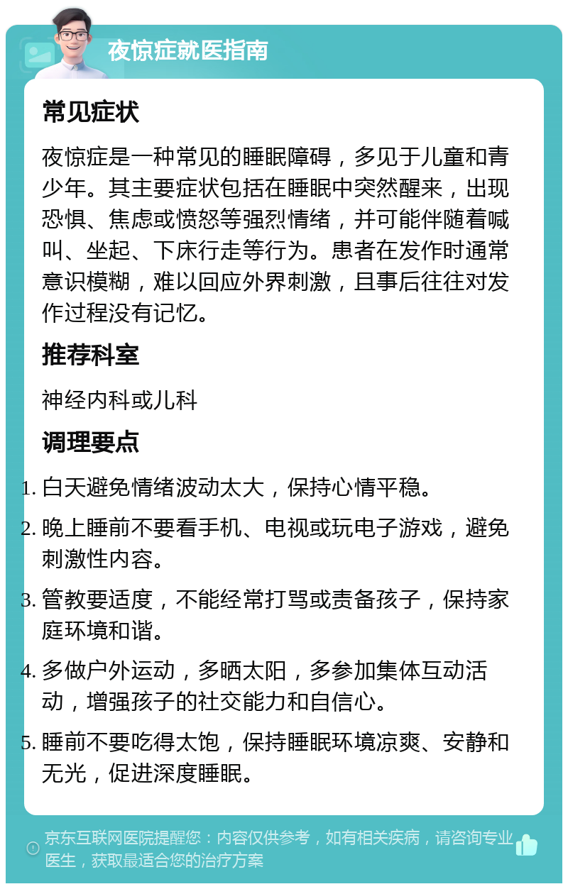 夜惊症就医指南 常见症状 夜惊症是一种常见的睡眠障碍，多见于儿童和青少年。其主要症状包括在睡眠中突然醒来，出现恐惧、焦虑或愤怒等强烈情绪，并可能伴随着喊叫、坐起、下床行走等行为。患者在发作时通常意识模糊，难以回应外界刺激，且事后往往对发作过程没有记忆。 推荐科室 神经内科或儿科 调理要点 白天避免情绪波动太大，保持心情平稳。 晚上睡前不要看手机、电视或玩电子游戏，避免刺激性内容。 管教要适度，不能经常打骂或责备孩子，保持家庭环境和谐。 多做户外运动，多晒太阳，多参加集体互动活动，增强孩子的社交能力和自信心。 睡前不要吃得太饱，保持睡眠环境凉爽、安静和无光，促进深度睡眠。