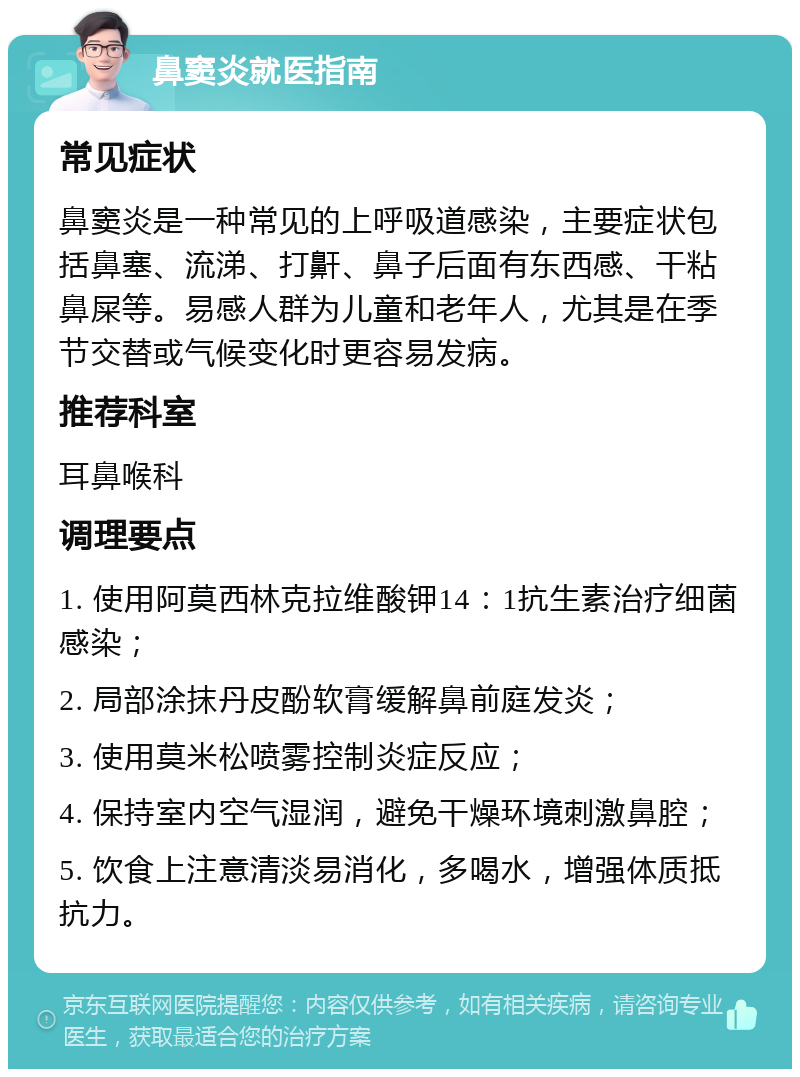 鼻窦炎就医指南 常见症状 鼻窦炎是一种常见的上呼吸道感染，主要症状包括鼻塞、流涕、打鼾、鼻子后面有东西感、干粘鼻屎等。易感人群为儿童和老年人，尤其是在季节交替或气候变化时更容易发病。 推荐科室 耳鼻喉科 调理要点 1. 使用阿莫西林克拉维酸钾14：1抗生素治疗细菌感染； 2. 局部涂抹丹皮酚软膏缓解鼻前庭发炎； 3. 使用莫米松喷雾控制炎症反应； 4. 保持室内空气湿润，避免干燥环境刺激鼻腔； 5. 饮食上注意清淡易消化，多喝水，增强体质抵抗力。