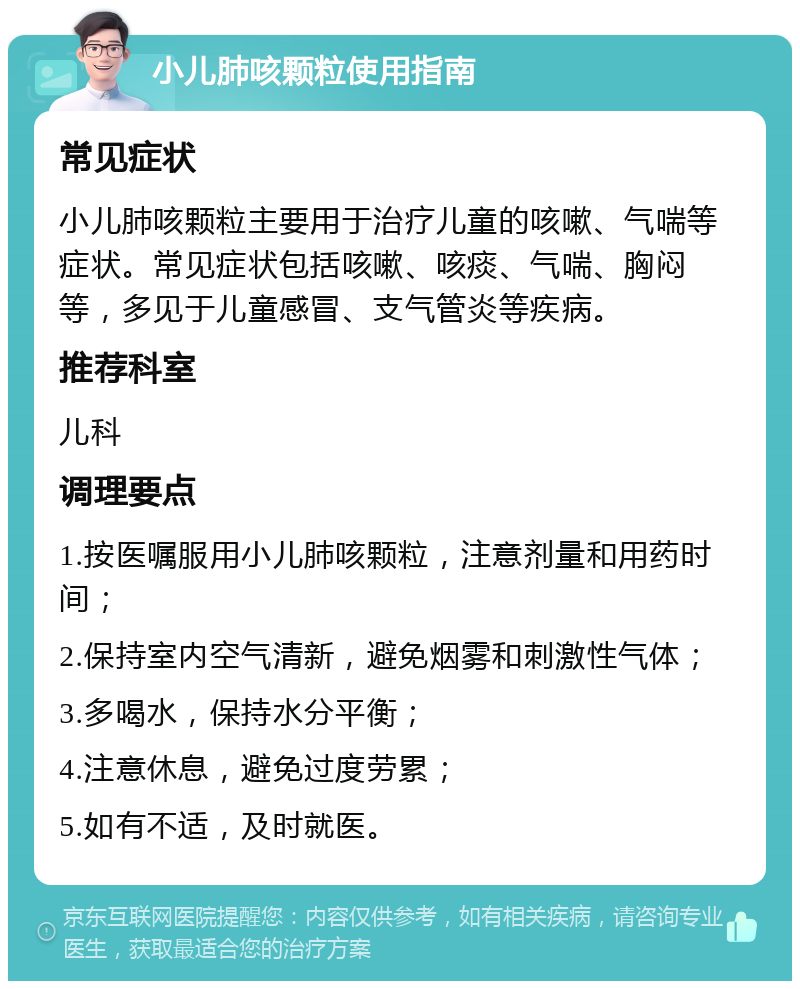 小儿肺咳颗粒使用指南 常见症状 小儿肺咳颗粒主要用于治疗儿童的咳嗽、气喘等症状。常见症状包括咳嗽、咳痰、气喘、胸闷等，多见于儿童感冒、支气管炎等疾病。 推荐科室 儿科 调理要点 1.按医嘱服用小儿肺咳颗粒，注意剂量和用药时间； 2.保持室内空气清新，避免烟雾和刺激性气体； 3.多喝水，保持水分平衡； 4.注意休息，避免过度劳累； 5.如有不适，及时就医。