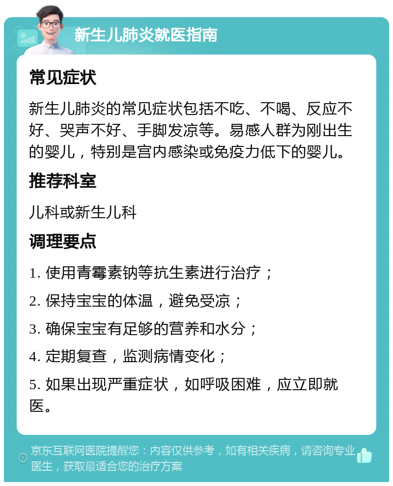 新生儿肺炎就医指南 常见症状 新生儿肺炎的常见症状包括不吃、不喝、反应不好、哭声不好、手脚发凉等。易感人群为刚出生的婴儿，特别是宫内感染或免疫力低下的婴儿。 推荐科室 儿科或新生儿科 调理要点 1. 使用青霉素钠等抗生素进行治疗； 2. 保持宝宝的体温，避免受凉； 3. 确保宝宝有足够的营养和水分； 4. 定期复查，监测病情变化； 5. 如果出现严重症状，如呼吸困难，应立即就医。