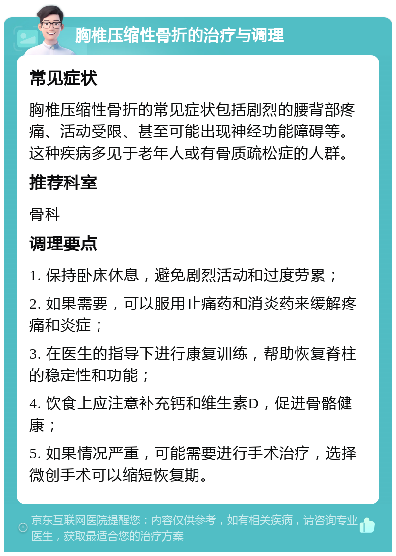 胸椎压缩性骨折的治疗与调理 常见症状 胸椎压缩性骨折的常见症状包括剧烈的腰背部疼痛、活动受限、甚至可能出现神经功能障碍等。这种疾病多见于老年人或有骨质疏松症的人群。 推荐科室 骨科 调理要点 1. 保持卧床休息，避免剧烈活动和过度劳累； 2. 如果需要，可以服用止痛药和消炎药来缓解疼痛和炎症； 3. 在医生的指导下进行康复训练，帮助恢复脊柱的稳定性和功能； 4. 饮食上应注意补充钙和维生素D，促进骨骼健康； 5. 如果情况严重，可能需要进行手术治疗，选择微创手术可以缩短恢复期。