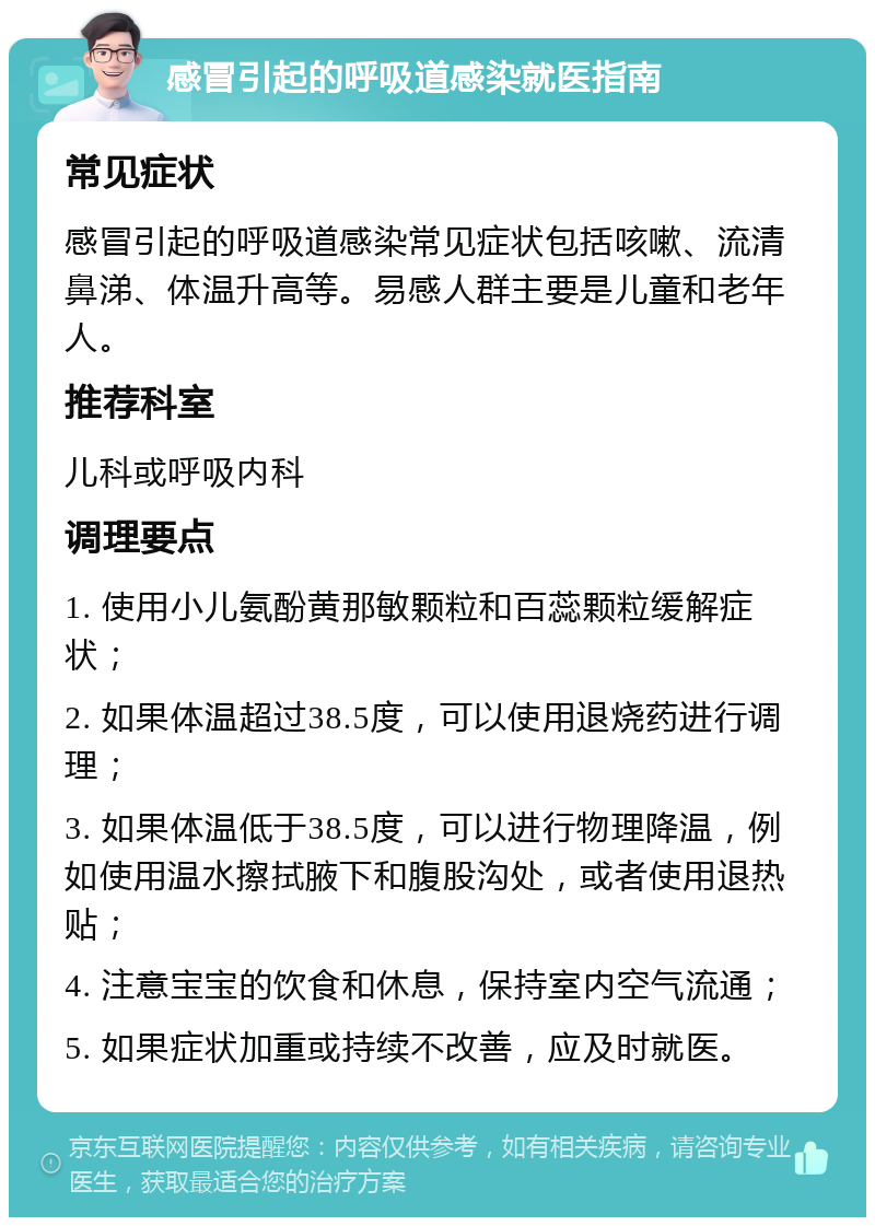 感冒引起的呼吸道感染就医指南 常见症状 感冒引起的呼吸道感染常见症状包括咳嗽、流清鼻涕、体温升高等。易感人群主要是儿童和老年人。 推荐科室 儿科或呼吸内科 调理要点 1. 使用小儿氨酚黄那敏颗粒和百蕊颗粒缓解症状； 2. 如果体温超过38.5度，可以使用退烧药进行调理； 3. 如果体温低于38.5度，可以进行物理降温，例如使用温水擦拭腋下和腹股沟处，或者使用退热贴； 4. 注意宝宝的饮食和休息，保持室内空气流通； 5. 如果症状加重或持续不改善，应及时就医。