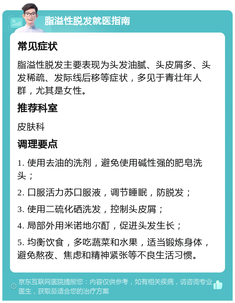 脂溢性脱发就医指南 常见症状 脂溢性脱发主要表现为头发油腻、头皮屑多、头发稀疏、发际线后移等症状，多见于青壮年人群，尤其是女性。 推荐科室 皮肤科 调理要点 1. 使用去油的洗剂，避免使用碱性强的肥皂洗头； 2. 口服活力苏口服液，调节睡眠，防脱发； 3. 使用二硫化硒洗发，控制头皮屑； 4. 局部外用米诺地尔酊，促进头发生长； 5. 均衡饮食，多吃蔬菜和水果，适当锻炼身体，避免熬夜、焦虑和精神紧张等不良生活习惯。