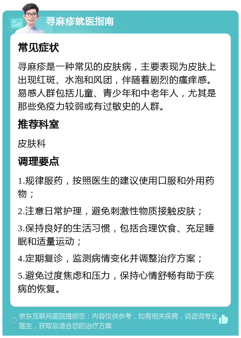 寻麻疹就医指南 常见症状 寻麻疹是一种常见的皮肤病，主要表现为皮肤上出现红斑、水泡和风团，伴随着剧烈的瘙痒感。易感人群包括儿童、青少年和中老年人，尤其是那些免疫力较弱或有过敏史的人群。 推荐科室 皮肤科 调理要点 1.规律服药，按照医生的建议使用口服和外用药物； 2.注意日常护理，避免刺激性物质接触皮肤； 3.保持良好的生活习惯，包括合理饮食、充足睡眠和适量运动； 4.定期复诊，监测病情变化并调整治疗方案； 5.避免过度焦虑和压力，保持心情舒畅有助于疾病的恢复。