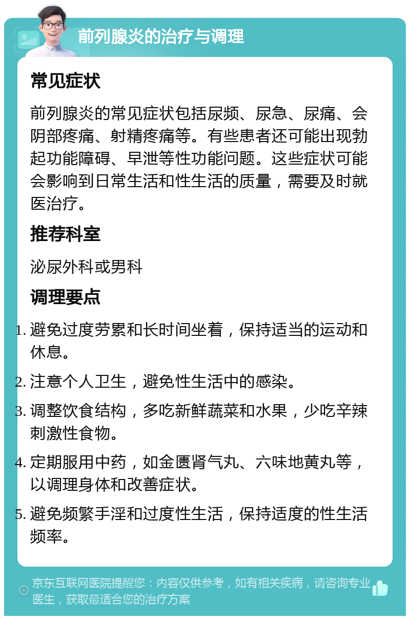 前列腺炎的治疗与调理 常见症状 前列腺炎的常见症状包括尿频、尿急、尿痛、会阴部疼痛、射精疼痛等。有些患者还可能出现勃起功能障碍、早泄等性功能问题。这些症状可能会影响到日常生活和性生活的质量，需要及时就医治疗。 推荐科室 泌尿外科或男科 调理要点 避免过度劳累和长时间坐着，保持适当的运动和休息。 注意个人卫生，避免性生活中的感染。 调整饮食结构，多吃新鲜蔬菜和水果，少吃辛辣刺激性食物。 定期服用中药，如金匮肾气丸、六味地黄丸等，以调理身体和改善症状。 避免频繁手淫和过度性生活，保持适度的性生活频率。