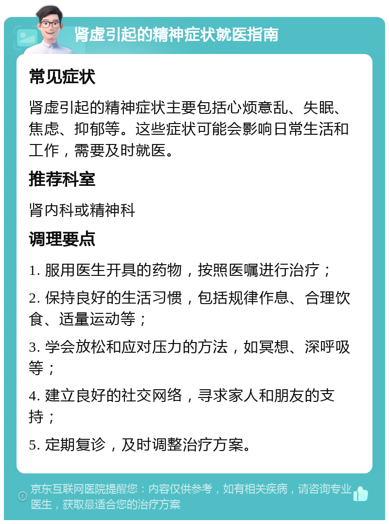 肾虚引起的精神症状就医指南 常见症状 肾虚引起的精神症状主要包括心烦意乱、失眠、焦虑、抑郁等。这些症状可能会影响日常生活和工作，需要及时就医。 推荐科室 肾内科或精神科 调理要点 1. 服用医生开具的药物，按照医嘱进行治疗； 2. 保持良好的生活习惯，包括规律作息、合理饮食、适量运动等； 3. 学会放松和应对压力的方法，如冥想、深呼吸等； 4. 建立良好的社交网络，寻求家人和朋友的支持； 5. 定期复诊，及时调整治疗方案。