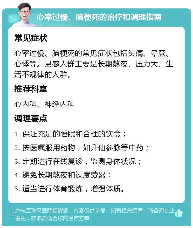 心率过慢、脑梗死的治疗和调理指南 常见症状 心率过慢、脑梗死的常见症状包括头痛、晕厥、心悸等。易感人群主要是长期熬夜、压力大、生活不规律的人群。 推荐科室 心内科、神经内科 调理要点 1. 保证充足的睡眠和合理的饮食； 2. 按医嘱服用药物，如升仙参脉等中药； 3. 定期进行在线复诊，监测身体状况； 4. 避免长期熬夜和过度劳累； 5. 适当进行体育锻炼，增强体质。