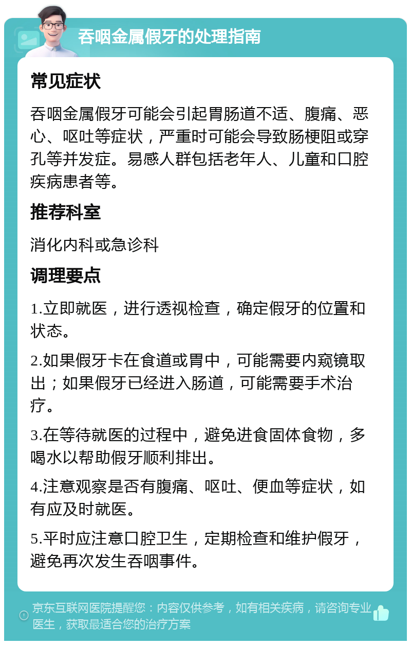 吞咽金属假牙的处理指南 常见症状 吞咽金属假牙可能会引起胃肠道不适、腹痛、恶心、呕吐等症状，严重时可能会导致肠梗阻或穿孔等并发症。易感人群包括老年人、儿童和口腔疾病患者等。 推荐科室 消化内科或急诊科 调理要点 1.立即就医，进行透视检查，确定假牙的位置和状态。 2.如果假牙卡在食道或胃中，可能需要内窥镜取出；如果假牙已经进入肠道，可能需要手术治疗。 3.在等待就医的过程中，避免进食固体食物，多喝水以帮助假牙顺利排出。 4.注意观察是否有腹痛、呕吐、便血等症状，如有应及时就医。 5.平时应注意口腔卫生，定期检查和维护假牙，避免再次发生吞咽事件。