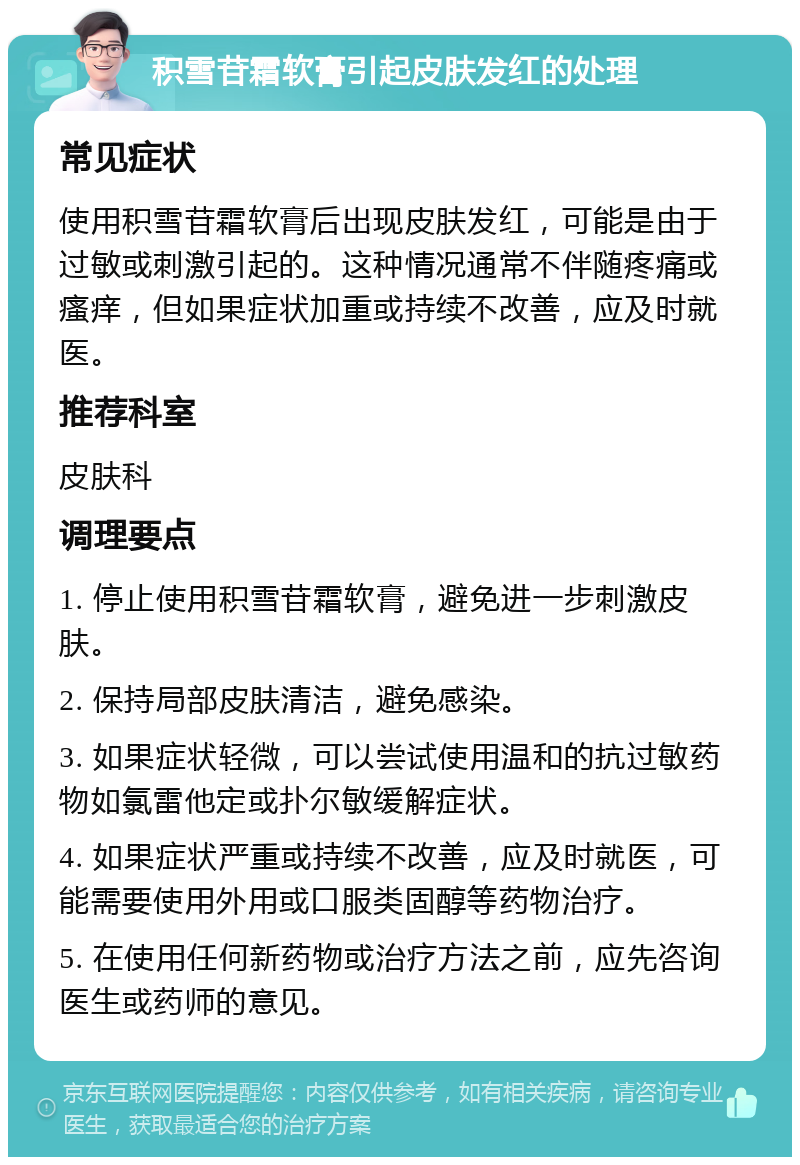 积雪苷霜软膏引起皮肤发红的处理 常见症状 使用积雪苷霜软膏后出现皮肤发红，可能是由于过敏或刺激引起的。这种情况通常不伴随疼痛或瘙痒，但如果症状加重或持续不改善，应及时就医。 推荐科室 皮肤科 调理要点 1. 停止使用积雪苷霜软膏，避免进一步刺激皮肤。 2. 保持局部皮肤清洁，避免感染。 3. 如果症状轻微，可以尝试使用温和的抗过敏药物如氯雷他定或扑尔敏缓解症状。 4. 如果症状严重或持续不改善，应及时就医，可能需要使用外用或口服类固醇等药物治疗。 5. 在使用任何新药物或治疗方法之前，应先咨询医生或药师的意见。