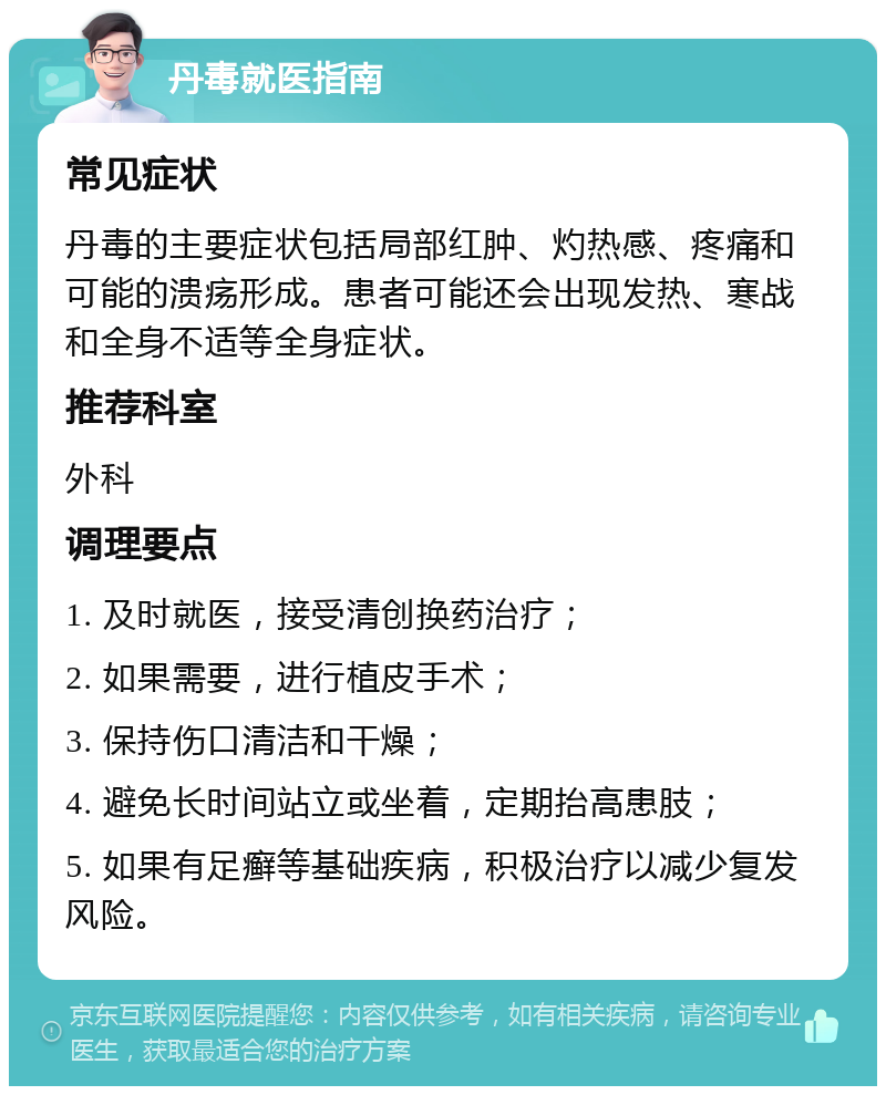 丹毒就医指南 常见症状 丹毒的主要症状包括局部红肿、灼热感、疼痛和可能的溃疡形成。患者可能还会出现发热、寒战和全身不适等全身症状。 推荐科室 外科 调理要点 1. 及时就医，接受清创换药治疗； 2. 如果需要，进行植皮手术； 3. 保持伤口清洁和干燥； 4. 避免长时间站立或坐着，定期抬高患肢； 5. 如果有足癣等基础疾病，积极治疗以减少复发风险。