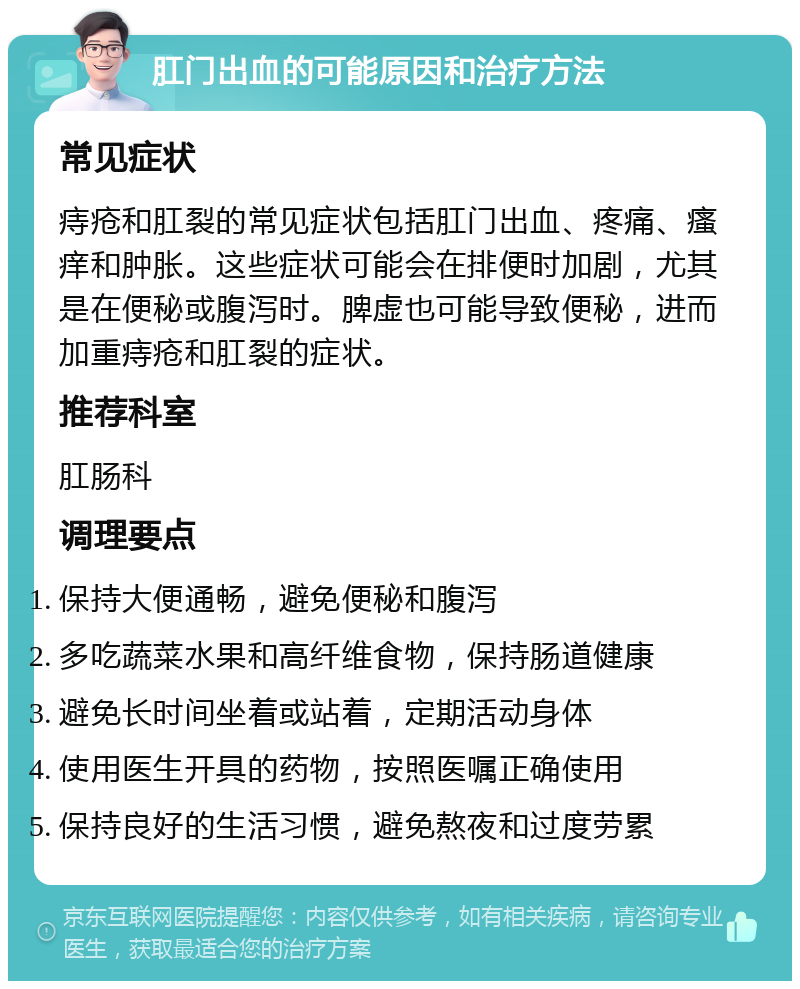 肛门出血的可能原因和治疗方法 常见症状 痔疮和肛裂的常见症状包括肛门出血、疼痛、瘙痒和肿胀。这些症状可能会在排便时加剧，尤其是在便秘或腹泻时。脾虚也可能导致便秘，进而加重痔疮和肛裂的症状。 推荐科室 肛肠科 调理要点 保持大便通畅，避免便秘和腹泻 多吃蔬菜水果和高纤维食物，保持肠道健康 避免长时间坐着或站着，定期活动身体 使用医生开具的药物，按照医嘱正确使用 保持良好的生活习惯，避免熬夜和过度劳累