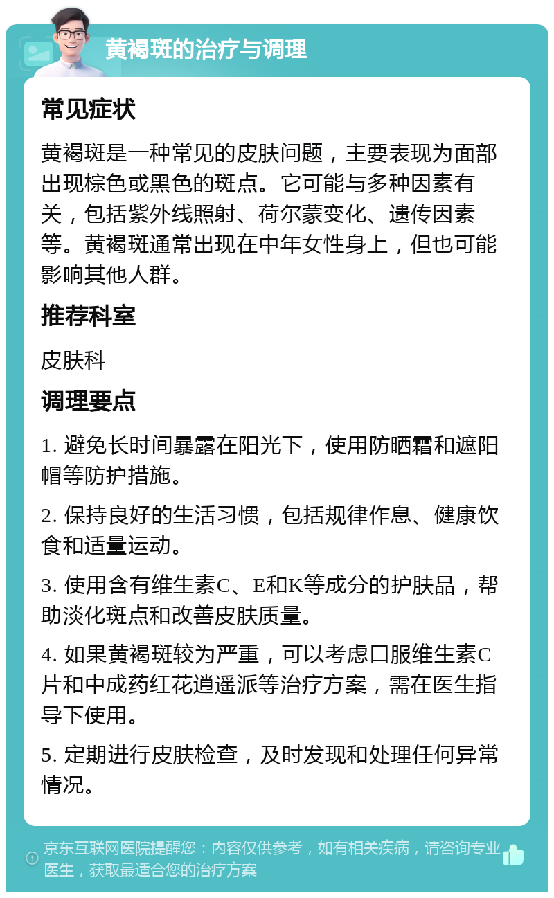 黄褐斑的治疗与调理 常见症状 黄褐斑是一种常见的皮肤问题，主要表现为面部出现棕色或黑色的斑点。它可能与多种因素有关，包括紫外线照射、荷尔蒙变化、遗传因素等。黄褐斑通常出现在中年女性身上，但也可能影响其他人群。 推荐科室 皮肤科 调理要点 1. 避免长时间暴露在阳光下，使用防晒霜和遮阳帽等防护措施。 2. 保持良好的生活习惯，包括规律作息、健康饮食和适量运动。 3. 使用含有维生素C、E和K等成分的护肤品，帮助淡化斑点和改善皮肤质量。 4. 如果黄褐斑较为严重，可以考虑口服维生素C片和中成药红花逍遥派等治疗方案，需在医生指导下使用。 5. 定期进行皮肤检查，及时发现和处理任何异常情况。