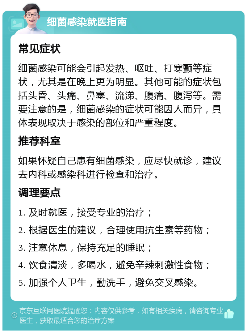 细菌感染就医指南 常见症状 细菌感染可能会引起发热、呕吐、打寒颤等症状，尤其是在晚上更为明显。其他可能的症状包括头昏、头痛、鼻塞、流涕、腹痛、腹泻等。需要注意的是，细菌感染的症状可能因人而异，具体表现取决于感染的部位和严重程度。 推荐科室 如果怀疑自己患有细菌感染，应尽快就诊，建议去内科或感染科进行检查和治疗。 调理要点 1. 及时就医，接受专业的治疗； 2. 根据医生的建议，合理使用抗生素等药物； 3. 注意休息，保持充足的睡眠； 4. 饮食清淡，多喝水，避免辛辣刺激性食物； 5. 加强个人卫生，勤洗手，避免交叉感染。