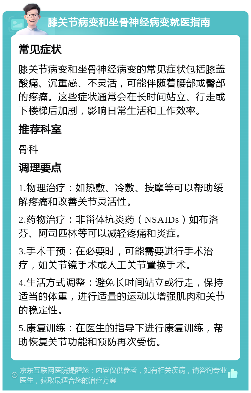 膝关节病变和坐骨神经病变就医指南 常见症状 膝关节病变和坐骨神经病变的常见症状包括膝盖酸痛、沉重感、不灵活，可能伴随着腰部或臀部的疼痛。这些症状通常会在长时间站立、行走或下楼梯后加剧，影响日常生活和工作效率。 推荐科室 骨科 调理要点 1.物理治疗：如热敷、冷敷、按摩等可以帮助缓解疼痛和改善关节灵活性。 2.药物治疗：非甾体抗炎药（NSAIDs）如布洛芬、阿司匹林等可以减轻疼痛和炎症。 3.手术干预：在必要时，可能需要进行手术治疗，如关节镜手术或人工关节置换手术。 4.生活方式调整：避免长时间站立或行走，保持适当的体重，进行适量的运动以增强肌肉和关节的稳定性。 5.康复训练：在医生的指导下进行康复训练，帮助恢复关节功能和预防再次受伤。