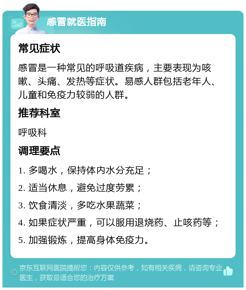 感冒就医指南 常见症状 感冒是一种常见的呼吸道疾病，主要表现为咳嗽、头痛、发热等症状。易感人群包括老年人、儿童和免疫力较弱的人群。 推荐科室 呼吸科 调理要点 1. 多喝水，保持体内水分充足； 2. 适当休息，避免过度劳累； 3. 饮食清淡，多吃水果蔬菜； 4. 如果症状严重，可以服用退烧药、止咳药等； 5. 加强锻炼，提高身体免疫力。