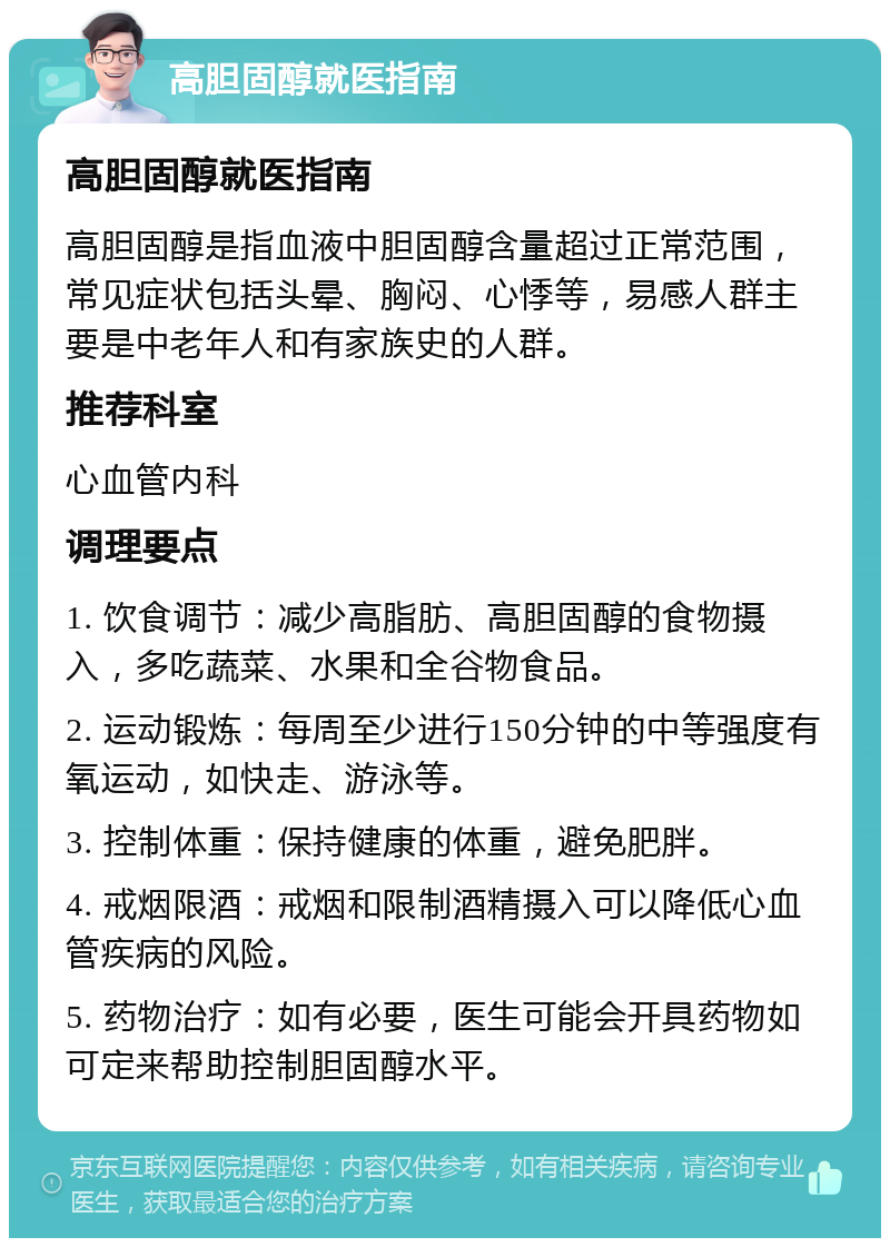 高胆固醇就医指南 高胆固醇就医指南 高胆固醇是指血液中胆固醇含量超过正常范围，常见症状包括头晕、胸闷、心悸等，易感人群主要是中老年人和有家族史的人群。 推荐科室 心血管内科 调理要点 1. 饮食调节：减少高脂肪、高胆固醇的食物摄入，多吃蔬菜、水果和全谷物食品。 2. 运动锻炼：每周至少进行150分钟的中等强度有氧运动，如快走、游泳等。 3. 控制体重：保持健康的体重，避免肥胖。 4. 戒烟限酒：戒烟和限制酒精摄入可以降低心血管疾病的风险。 5. 药物治疗：如有必要，医生可能会开具药物如可定来帮助控制胆固醇水平。