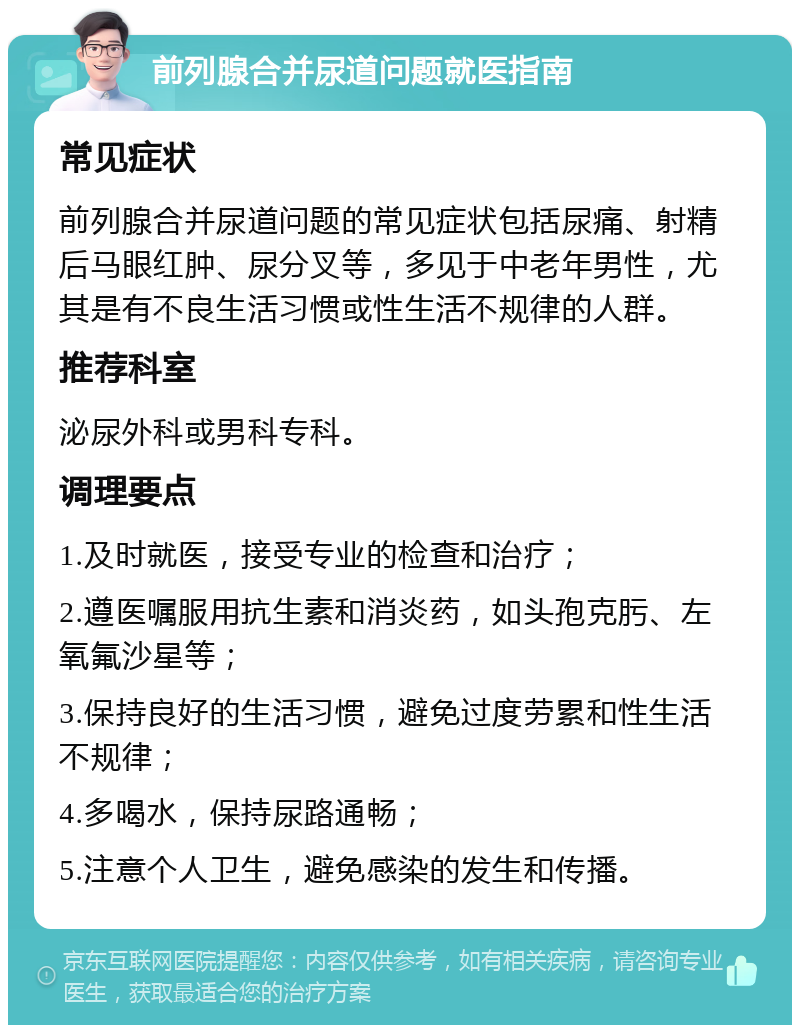 前列腺合并尿道问题就医指南 常见症状 前列腺合并尿道问题的常见症状包括尿痛、射精后马眼红肿、尿分叉等，多见于中老年男性，尤其是有不良生活习惯或性生活不规律的人群。 推荐科室 泌尿外科或男科专科。 调理要点 1.及时就医，接受专业的检查和治疗； 2.遵医嘱服用抗生素和消炎药，如头孢克肟、左氧氟沙星等； 3.保持良好的生活习惯，避免过度劳累和性生活不规律； 4.多喝水，保持尿路通畅； 5.注意个人卫生，避免感染的发生和传播。