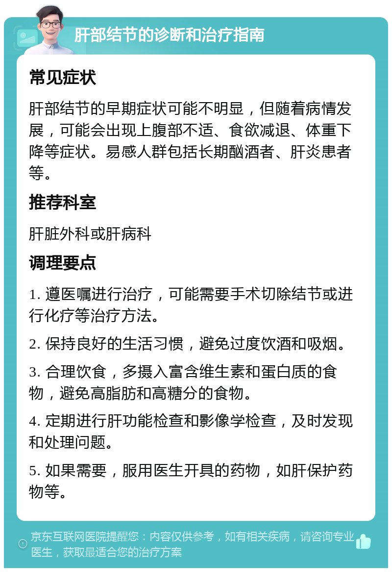 肝部结节的诊断和治疗指南 常见症状 肝部结节的早期症状可能不明显，但随着病情发展，可能会出现上腹部不适、食欲减退、体重下降等症状。易感人群包括长期酗酒者、肝炎患者等。 推荐科室 肝脏外科或肝病科 调理要点 1. 遵医嘱进行治疗，可能需要手术切除结节或进行化疗等治疗方法。 2. 保持良好的生活习惯，避免过度饮酒和吸烟。 3. 合理饮食，多摄入富含维生素和蛋白质的食物，避免高脂肪和高糖分的食物。 4. 定期进行肝功能检查和影像学检查，及时发现和处理问题。 5. 如果需要，服用医生开具的药物，如肝保护药物等。