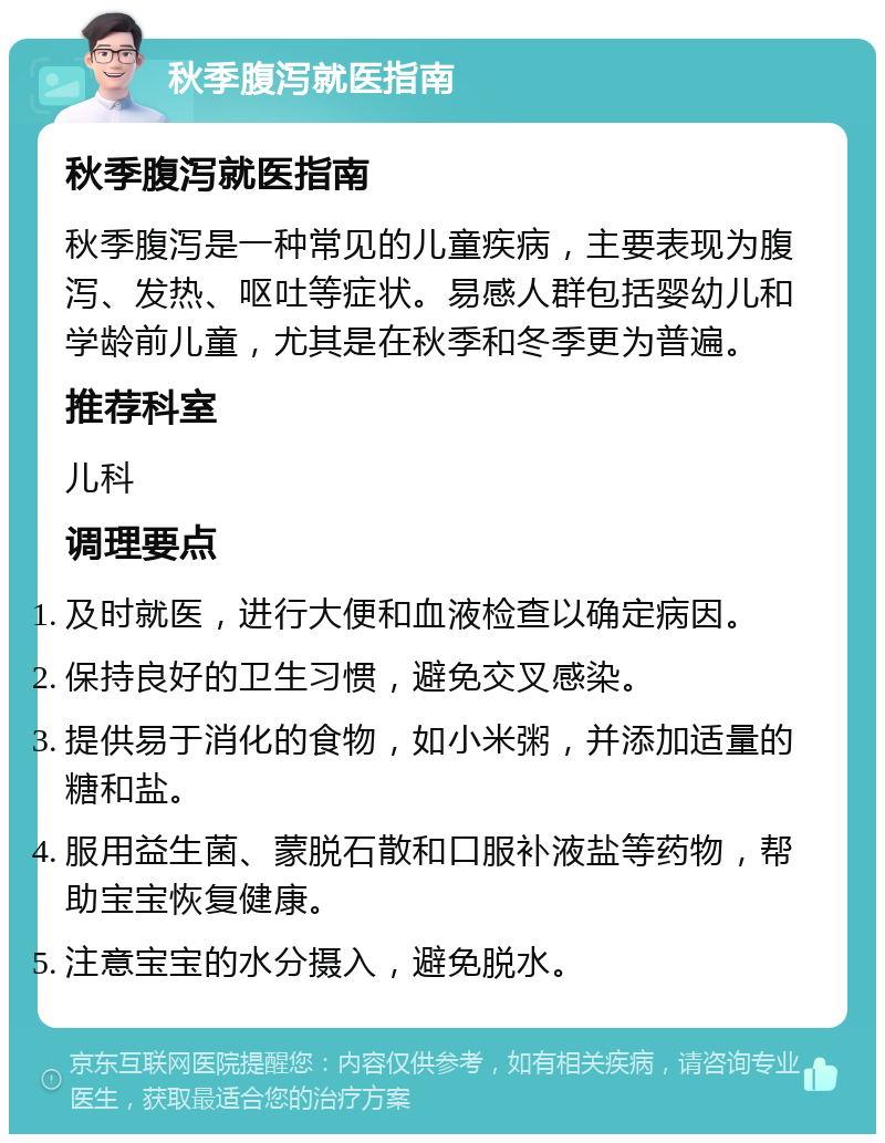 秋季腹泻就医指南 秋季腹泻就医指南 秋季腹泻是一种常见的儿童疾病，主要表现为腹泻、发热、呕吐等症状。易感人群包括婴幼儿和学龄前儿童，尤其是在秋季和冬季更为普遍。 推荐科室 儿科 调理要点 及时就医，进行大便和血液检查以确定病因。 保持良好的卫生习惯，避免交叉感染。 提供易于消化的食物，如小米粥，并添加适量的糖和盐。 服用益生菌、蒙脱石散和口服补液盐等药物，帮助宝宝恢复健康。 注意宝宝的水分摄入，避免脱水。