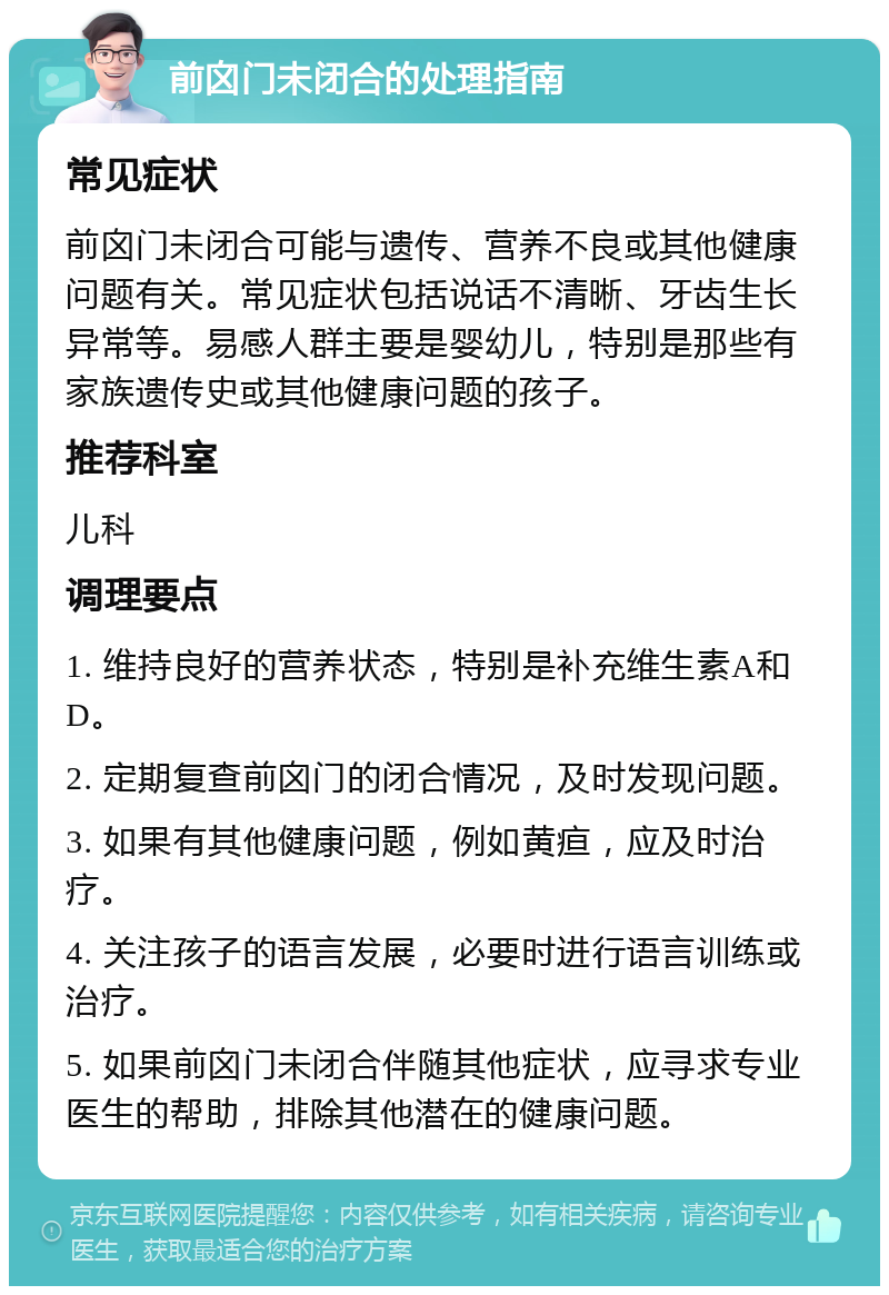 前囟门未闭合的处理指南 常见症状 前囟门未闭合可能与遗传、营养不良或其他健康问题有关。常见症状包括说话不清晰、牙齿生长异常等。易感人群主要是婴幼儿，特别是那些有家族遗传史或其他健康问题的孩子。 推荐科室 儿科 调理要点 1. 维持良好的营养状态，特别是补充维生素A和D。 2. 定期复查前囟门的闭合情况，及时发现问题。 3. 如果有其他健康问题，例如黄疸，应及时治疗。 4. 关注孩子的语言发展，必要时进行语言训练或治疗。 5. 如果前囟门未闭合伴随其他症状，应寻求专业医生的帮助，排除其他潜在的健康问题。